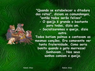 "Quando se estabelecer a ditadura dos ratos", diziam os camundongos, "então todos serão felizes"...  - O queijo é grande o bastante para todos, dizia um.  - Socializaremos o queijo, dizia outro. Todos batiam palmas e cantavam as mesmas canções. Era comovente ver tanta fraternidade. Como seria bonito quando o gato morresse!   Sonhavam... Nos seus sonhos comiam o queijo. Rubem Alves  Rubem Alves 