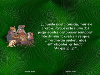    E, quanto mais o comiam, mais ele crescia. Porque esta é uma das propriedades dos queijos sonhados:   não diminuem; crescem sempre.  E marchavam juntos, rabos entrelaçados, gritando:   “Ao queijo, já!"... Rubem Alves  Rubem Alves 
