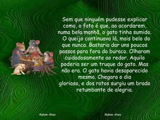 Sem que ninguém pudesse explicar como, o fato é que, ao acordarem, numa bela manhã, o gato tinha sumido.   O queijo continuava lá, mais belo do que nunca. Bastaria dar uns poucos passos para fora do buraco. Olharam cuidadosamente ao redor. Aquilo poderia ser um truque do gato. Mas não era. O gato havia desaparecido mesmo. Chegara o dia glorioso, e dos ratos surgiu um brado retumbante de alegria. Rubem Alves  Rubem Alves 