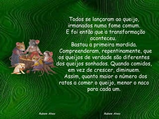 Todos se lançaram ao queijo, irmanados numa fome comum.   E foi então que a transformação aconteceu.  Bastou a primeira mordida.   Compreenderam, repentinamente, que os queijos de verdade são diferentes dos queijos sonhados. Quando comidos, em vez de crescer, diminuem.   Assim, quanto maior o número dos ratos a comer o queijo, menor o naco para cada um. Rubem Alves  Rubem Alves 