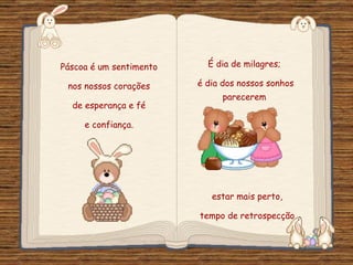 Páscoa é um sentimento  nos nossos corações  de esperança e fé  e confiança.  É dia de milagres;  é dia dos nossos sonhos parecerem  estar mais perto,  tempo de retrospecção  