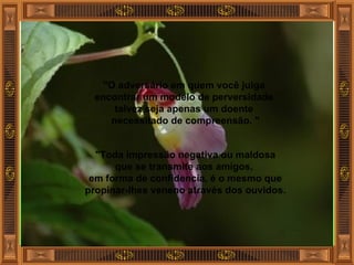 "O adversário em quem você julga  encontrar um modelo de perversidade  talvez seja apenas um doente  necessitado de compreensão. " "Toda impressão negativa ou maldosa que se transmite aos amigos,  em forma de confidencia, é o mesmo que propinar-lhes veneno através dos ouvidos. 