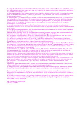 O perigo da má utilização de determinadas descobertas, hoje coloca em perigo toda uma sociedade, quase
em sua totalidade, sem o preparo para lidar com o avanço da sua tecnologia, num desequilíbrio qualitativo
e quantitativo daquilo que criou.
A ausência de padrões espirituais tendo como delimitação o respeito pelo outro, põe em jogo a segurança
geral, numa ameaça constante e um perigo real a toda a raça humana, com conseqüências trágicas a
médio ou curto prazo.
O conhecimento e a sabedoria não seguem em paralelo atualmente entre a humanidade. As descobertas e
sua utilização na Terra necessitam de um questionamento para a segurança de todos. Qual o sentido e a
real aplicação de cada experiência? Ao aplicar determinada experiência, os resultados serão benéficos?
Parece haver no campo das ciências terrestres, uma urgência de provar a inexistência de um poder
supremo que a tudo comanda.
A verdade pode apresentar-se com várias faces. Buscar somente uma, a própria é como insultar a
Inteligência Suprema e Una, que por amor, reconhece todas as pequenas verdades, desde que pautadas no
amor maior.
A ciência realizada sem sabedoria, leva o conhecimento à inutilidade e a ruína da própria alma, quebrando
a corrente da interação do ser com o Pai.
Mesmo com os impulsos atuais de solidariedade que vemos nos seres humanos, em alguns momentos de
distúrbios na Terra, cada vez mais, os interesses pessoais dão lugar ao altruísmo.
Por outro lado, o individualismo, decorrente dos tempos atuais, leva a um isolamento o qual terá como
conseqüências o reencontro interno, abrindo as portas para a espiritualidade.
Um outro ponto referente às atitudes humanas é a violência predominante atualmente o que é muito
preocupante. Em verdade, sempre existiu a violência e esta parece ser uma característica do ser humano,
mas está mais evidente atualmente nos comportamentos da humanidade.
São inúmeras as causas desse processo violento que inegavelmente atinge as massas. Como todos devem
ter observado, estão inclusas resultantes como: desajustamento familiar, injustiças sociais, miséria em alta
escala, domínio do poder, sentimentos de vingança, lembrando ainda que a humanidade possui meios,
atualmente de destruição em escala global.
A solidão instala-se, uma vez que o indivíduo isola-se, não para seu crescimento interno, mas para uma
forma de vida que tem como base à negação total do outro, aumentando a dissolução da família e da
comunidade social, tão necessárias à consolidação do ser como grupo.
Relativamente a Natureza, as relações da humanidade nunca estiveram tão mal direcionadas. Em todos os
recantos do planeta as atividades desempenhadas pelo homem degradam e constrangem cada vez mais o
meio ambiente, com pouca ou nenhuma tentativa de respeitar o equilíbrio natural.
Ao seguir claramente para o seu desenvolvimento, a humanidade tem gerado vários tipos de perigo a sua
própria continuidade, com referência a poluição, alimentação, comportamento com os animais, mau uso
das energias e o seu esgotamento (água, e outros), em especial a nuclear (pouco conhecida pelos
humanos).
As relações dos humanos para com o cosmos estão enormemente comprometidas também, uma vez que
não se pode falar em crescimento com a consciência de separatividade.
A mesma força que controla a natureza terrena é proveniente dos confins cósmicos. Lembrem-se, somos
todos filhos das estrelas. Em débito com os universos o ser humano está em dívida consigo mesmo.
Dentre tantas formas de vida que povoam os espaços cósmicos, existem muitas formas mais e menos
evoluídas do que aqueles que povoam a Terra. Entretanto, todas participam do Plano Divino em sua escala
evolutiva.
A partir do momento em que o ser humano absorver a consciência de sua unidade, todos os demais reinos
desse eterno e imenso universo do Pai, aclamarão sua atitude, como parte integrante de sua própria
consciência Crística, unificada.
Paz em todos os Quadrantes!
ASHTAR SHERAN
 