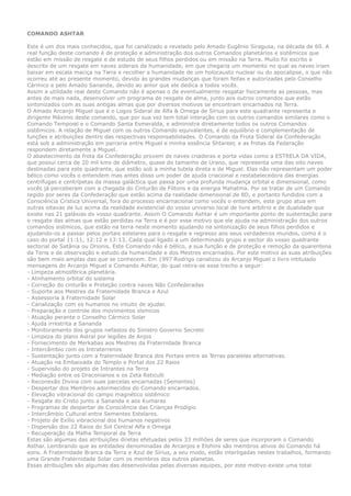 COMANDO ASHTAR
Este é um dos mais conhecidos, que foi canalizado e revelado pelo Amado Eugênio Siragusa, na década de 60. A
real função deste comando é de proteção e administração dos outros Comandos planetários e sistêmicos que
estão em missão de resgate e de estudo de seus filhos perdidos ou em missão na Terra. Muito foi escrito e
descrito de um resgate em naves siderais da humanidade, em que chegaria um momento no qual as naves iriam
baixar em escala maciça na Terra e recolher a humanidade de um holocausto nuclear ou do apocalipse, o que não
ocorreu até ao presente momento, devido às grandes mudanças que foram feitas e autorizadas pelo Conselho
Cármico e pelo Amado Sananda, devido ao amor que ele dedica a todos vocês.
Assim a utilidade real deste Comando não é apenas o de eventualmente resgatar fisicamente as pessoas, mas
antes de mais nada, desenvolver um programa de resgate de alma, junto aos outros comandos que estão
sintonizados com as suas antigas almas que por diversos motivos se encontram encarnados na Terra.
O Amado Arcanjo Miguel que é o Logos Sideral de Alfa & Omega de Sírius para este quadrante representa o
dirigente Máximo deste comando, que por sua vez tem total interação com os outros comandos similares como o
Comando Temporal e o Comando Santa Esmeralda, e administra diretamente todos os outros Comandos
sistêmicos. A relação de Miguel com os outros Comando equivalentes, é de equilíbrio e complementação de
funções e atribuições dentro das respectivas responsabilidades. O Comando da Frota Sideral da Confederação
está sob a administração em parceria entre Miguel e minha essência Shtareer, e as frotas da Federação
respondem diretamente a Miguel.
O abastecimento da frota da Confederação provem de naves criadoras e porta vidas como a ESTRELA DA VIDA,
que possui cerca de 20 mil kms de diâmetro, quase do tamanho de Urano, que representa uma das oito naves
destinadas para este quadrante, que estão sob a minha tutela direta e de Miguel. Elas não representam um poder
bélico como vocês o entendem mas antes disso um poder de ajuda criacional e restabelecedora das energias
centrífugas e centrípetas da massa galáctica que passa por uma profunda mudança orbital e dimensional, como
vocês já perceberam com a chegada do Cinturão de Fótons e da energia Mahatma. Por se tratar de um Comando
regido por seres da Confederação que estão acima da realidade dimensional de 8D, e portanto fundidos com a
Consciência Crística Universal, fora do processo encarnacional como vocês o entendem, este grupo atua em
outras oitavas de luz acima da realidade existencial do vosso universo local de livre arbítrio e de dualidade que
existe nas 21 galáxias do vosso quadrante. Assim O Comando Ashtar é um importante ponto de sustentação para
o resgate das almas que estão perdidas na Terra e é por esse motivo que ele ajuda na administração dos outros
comandos sistmicos, que estão na terra neste momento ajudando na sintonização de seus filhos perdidos e
ajudando-os a passar pelos portais estelares para o resgate e regresso aos seus verdadeiros mundos, como é o
caso do portal 11:11, 12:12 e 13:13. Cada qual ligado a um determinado grupo e sector do vosso quadrante
sectorial de Satânia ou Orionis. Este Comando não é bélico, a sua função e de proteção e remoção da quarentena
da Terra e de observação e estudo da humanidade e dos Mestres encarnados. Por este motivo as suas atribuições
são bem mais amplas das que se conhecem. Em 1997 Rodrigo canalizou do Arcanjo Miguel o livro intitulado
mensagens do Arcanjo Miguel e Comando Ashtar, do qual retira-se esse trecho a seguir:
- Limpeza atmosférica planetária.
- Alinhamento orbital do sistema
- Correção do cinturão e Proteção contra naves Não Confederadas
- Suporte aos Mestres da Fraternidade Branca e Azul
- Assessoria à Fraternidade Solar
- Canalização com os humanos no intuito de ajudar.
- Preparação e controle dos movimentos sísmicos
- Atuação perante o Conselho Cármico Solar
- Ajuda irrestrita a Sananda
- Monitoramento dos grupos nefastos do Sinistro Governo Secreto
- Limpeza do plano Astral por legiões de Anjos
- Fornecimento de Merkabas aos Mestres da Fraternidade Branca
- Intercâmbio com os Intraterrenos
- Sustentação junto com a fraternidade Branca dos Portais entre as Terras paralelas alternativas.
- Atuação na Embaixada do Templo e Portal dos 22 Raios
- Supervisão do projeto de Intrantes na Terra
- Mediação entre os Draconianos e os Zeta Reticulli
- Reconexão Divina com suas parcelas encarnadas (Sementes)
- Despertar dos Membros adormecidos do Comando encarnados.
- Elevação vibracional do campo magnético sistêmico
- Resgate do Cristo junto a Sananda e aos Kumaras
- Programas de despertar de Consciência das Crianças Prodígio
- Intercâmbio Cultural entre Sementes Estelares.
- Projeto de Exílio vibracional dos humanos negativos
- Dispersão dos 22 Raios do Sol Central Alfa e Omega
- Recuperação da Malha Temporal da Terra
Estas são algumas das atribuições diretas efetuadas pelos 33 milhões de seres que incorporam o Comando
Asthar. Lembrando que as entidades denominadas de Arcanjos e Elohins são membros ativos do Comando há
eons. A Fraternidade Branca da Terra e Azul de Sírius, a seu modo, estão interligadas nestes trabalhos, formando
uma Grande Fraternidade Solar com os membros dos outros planetas.
Essas atribuições são algumas das desenvolvidas pelas diversas equipes, por este motivo existe uma total
 