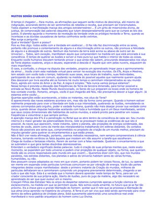 MUITOS SERÃO CHAMADOS
O tempo é chegado!... Para muitos, as afirmações que seguem serão motivo de descrença, até mesmo de
indignação, acionando dentro do ser sentimentos de rebeldia e revolta, que precisam ser transmutados.
Todos esperam a manifestação maciça dos amigos extraterrestres!... É um grito de misericórdia divina, de
justiça, de comprovação das palavras daqueles que lutam desesperadamente para que se cumpra as leis dos
justos. O planeta aguarda o momento da revelação da Verdade onde os pródigos herdarão a Terra; quando as
incertezas e as dúvidas causadoras de tantos confrontos serão extintas.
Mas surge a pergunta:
Qual a Verdade? Quem a possui?
Pois eu lhes digo: todos estão com a Verdade em essência!... O Pai não faz discriminação entre os seres,
portanto não promove o contentamento de alguns e a discriminação entre os outros, não promove a felicidade
de alguns e a decepção de outros. Nenhum dos homens da terra está acima ou abaixo de outro ser do
Universo!... Todos, sem exceção, manifestam aquilo que compreendem na medida em que está ancorada à sua
consciência. É tempo de quebrar as ilusões e sorver a mais pura luz que habita o interior de todas as coisas.
Enquanto vocês humanos discutem tentando provar o que ainda não sabem, procurando desesperados nos céus
da Terra objetos voadores, anjos e deuses; esperando a descida d´Aquele que vem pelas nuvens, esquecem do
mais importante:
O caos, a confusão, o choque na disputa das verdades, propicia um aprendizado ímpar para o aprimoramento
da alma!... Vocês criam esta realidade virtual para vencer na evolução dos mundos. Os ETs, Anjos e Mestres,
tem estado com vocês todo o tempo, habitando suas casas, seus locais de trabalho, suas festividades,
participando de sua vida em comum, ajudando na medida do possível aqueles que realmente querem ajuda
Eles desceram por livre escolha até os homens há muito tempo e caminham interpenetrados ao seu mundo
físico, agindo em nome do Amor e da Paz. A regra é simples: “Nós nunca vamos porque estamos”.
Nesse tempo é prevista a elevação das freqüências da Terra da terceira dimensão, para tornar possível a
entrada ao Novo Mundo. Neste Mundo Ascencionado, os Seres de Luz preparam os locais onde os homens de
boa vontade viverão. Portanto, amigos, vocês é que chegarão até Nós, não precisamos descer a lugar algum: Já
estamos entre vocês!...
Quantas aparições estão acontecendo, a todos os instantes, nos céus da Terra?
O aparecimento das naves estelares acontece sim, mas não da forma como pensam. Quando o homem estiver
realmente preparado para viver a liberdade em toda a sua intensidade, quebrando as ilusões, remodelando os
valores corrompidos pelo orgulho, poder e vaidade humana, quando não mais desejar provar sua verdade como
única, quando deixar disputas hediondas aceitando com toda a humildade que é um Deus manifestado, sentirá
que seus corpos dimensionais são habitantes de outros mundos, e estará pronto para penetrar em nossas
freqüências e vislumbrar o que sempre sonhou.
A aparição maciça dos ETs é a penetração no Portal que se abre dentro da consciência de cada ser. Seu mundo
interno é o maior gerador da potencialidade Divina, nele se processam todas as evidências de que isto é
possível. As naves que aparecem, neste instante, sobre o planeta, são projeções de energia condensada, das
mentes de vocês, assim como da mente dos interplanetários trabalhando em esferas distantes. Os contatos
físicos são possíveis aos seres que, comprometidos no propósito de criação de um mundo melhor, precisam do
impulso gerador para quebrar os encantamentos a que estão presos.
Não é fácil crer nesta afirmação, portanto, usamos métodos necessários, nem sempre compreensíveis à ciência
humana, tornando verídicos os fatos àqueles que insistem em não assumir a tarefa que escolheram.
Chega de ilusões e fantasias infantis. Parem de sonhar com a falsa realidade. Quebrem o encantamento a que
se submetem e que gera tantas discórdias desnecessárias.
Entendam o verdadeiro significado destas palavras: tudo é criação de suas próprias mentes que, neste exato
momento, se expandem por todo universo e podem criar projeções de qualquer objeto, ou forma, que queiram.
Vocês são os únicos responsáveis pelo mundo em que vivem!... Queremos dizer com isto, que nos mundos
paralelos, nas estrelas distantes, nos planetas e astros do Universo habitam seres de várias formas,
humanóides, ou não.
Eles possuem corpos adaptados ao meio em que vivem, portanto podem ter corpos físicos, de luz, ou apenas
ser mente em expansão onde partículas lumínicas comunicam-se por vibração de energia. Vocês são partes
integrantes destes corpos manifestados: desde o primeiro instante da Criação do mundos, milhares de
partículas defrataram-se e caminharam cumprindo um programa previamente determinado, chegando a ser
tudo o que são hoje. Esta é a verdade que o homem deverá aprender neste tempo da Terra, para ser um
criador consciente de sua própria ação, liberto de ilusões, puro do jugo da matéria, algo tão necessário ao
aprendizado do ser que quer evoluir em si mesmo.
Cresçam Filhos das Estrelas! Nós os anjos do despertar estamos cumprindo apenas a função cósmica de
esclarecimento, na medida em que se permitem ajuda. Nós somos vocês amanhã, no futuro que já se faz tão
próximo. Eis a chave para a grande libertação do homem: aceitar que é nele que se processa a libertação de
sua alma-única aprendiz na trajetória do universo. A Terra é um ser vivo que está sendo aprimorado para viver
dentro da esfera galáctica de Unidade plena. Está suavemente adentrando uma consciência real onde
manifestará o novo padrão arquetípico do homem como Luz Divina.
.
 
