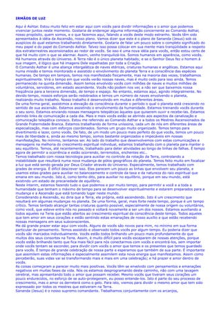 IRMÃOS DE LUZ
Aqui é Ashtar. Estou muito feliz em estar aqui com vocês para dividir informações e o amor que podemos
vivenciar juntos neste momento. Gostaria de endereçar alguma informação concernente ao Comando Asthar,
nosso propósito, quem somos, e o que fazemos aqui, falando a vocês deste modo estranho. Vocês têm sido
apresentados à idéia da Ascensão, nosso plano. Vamos dizer que este é o plano de Sananda (Jesus) sob os
auspícios do qual estamos trabalhando diretamente. Gostaria de falar um pouco sobre o completo significado do
meu papel e do papel do Comando Ashtar. Talvez isso possa colocar em sua mente mais tranqüilidade a respeito
dos extraterrestres ascensionados ao redor de vocês. Se isso é uma nova idéia para vocês, então estou certo de
que há muito com o que se alarmar. Assim, venho tranquilizá-los. Somos humanos em aparência, como vocês.
Há humanos através do Universo. A Terra não é o único planeta habitado; e se o Senhor Deus fez o homem à
sua imagem, é lógico que há imagens Dele espalhadas por toda a Criação.
O Comando Asthar é uma aliança intergalática de naves etéricas, criaturas humanas e angélicas. Estamos aqui
numa missão e temos monitorado e assistido o envolvimento do planeta Terra e a consciência das espécies
humanas. De tempo em tempos, temos nos manifestado fisicamente, mas na maioria das vezes, trabalhamos
espiritualmente. Virá o tempo em que vocês verão nossas naves, mas é muito cedo para isso ainda. Temos
permanecido na quinta dimensão. Assim temos envolvido vocês com milhões de naves e muitos milhões de
voluntários, servidores, em estado ascendente. Vocês não podem nos ver, a não ser que baixemos nossa
freqüência para a terceira dimensão, de tempo e espaço. No entanto, estamos aqui, agindo integralmente. No
devido tempo, nossos esforços serão redobrados e temos um número de naves envolvendo o planeta,
realizando muito trabalho. Nosso trabalho é desenvolvido em muitas e diferentes áreas.
De uma forma geral, assistimos a elevação da consciência durante o período o qual o planeta está crescendo no
sentido de sua ascensão. Estamos assistindo o envolvimento da humanidade. Estamos treinando vocês durante
o seu sono. Estamos enviando nossas mensagens telepáticas àqueles que quiserem ouvir e recebe-las. Estamos
abrindo links de comunicação a cada dia. Mais e mais vocês estão se abrindo aos aspectos da canalização e
comunicação telepática conosco. Estou me referindo ao Comando Asthar e a todos os Mestres Ascensionados da
Grande Fraternidade Branca. Estamos trabalhando de forma uníssona, cada um de nós em diferentes áreas de
especialização, mas com esforços coordenados. Somos um grupo muito organizado. Temos tempo para
divertimento e lazer, como vocês. De fato, de um modo um pouco mais perfeito do que vocês, temos um pouco
mais de liberdade e, ainda ao mesmo tempo, somos bastante organizados e impecáveis em nossas
manifestações. No mínimo, tentamos ser. Ao lado do trabalho que desenvolvemos com estas comunicações e
mensagens na melhoria do crescimento espiritual individual, estamos trabalhando com o planeta para manter o
seu equilíbrio. Temos, até recentemente, trabalhado para deter atividades ao longo de linhas de falhas. É tempo
agora de permitir a ocorrência e estão ocorrendo, terremotos, enchentes etc..
Temos trabalhado com nossa tecnologia para auxiliar no controle da rotação da Terra, controlando a
instabilidade que resultará numa nova mudança de pólos geográficos do planeta. Temos feito muito em focalizar
a luz que está sendo gerada por Deus Criador através do Universo. Especialmente, temos trabalhado com
grades de energia. É difícil descrever isso. Elas parecem um pouco as linhas que envolvem seu planeta, e
usamos estas grades para auxiliar no balanceamento e controle da taxa e da natureza do raio espiritual que
emana em seu mundo. Isto é, como tenho dito, para auxiliar no equilíbrio, porque em seu mundo, está
existindo um estado de precariedade de equilíbrio.
Neste ínterim, estamos fazendo tudo o que podemos e por muito tempo, para permitir a você e a toda a
humanidade que tenham o máximo de tempo para se desenvolver espiritualmente e estarem preparados para a
mudança e a Ascensão que está tomando lugar neste mundo.
Considerando a Ascensão, eu diria que a Terra, ela própria, está ascendendo. Isto é um crescimento que
resultará em algumas mudanças no planeta. De uma forma, geral, mais forte neste tempo, porque é um tempo
crítico. Temos tentado alcançar tantas criaturas quanto possível, especialmente de nossa origem ou voluntários,
como você, que esteve entre nós no passado e voltará novamente a ser um dos nossos. Estamos auxiliando a
todos aqueles na Terra que estão abertos ao crescimento espiritual da consciência deste tempo. Todos aqueles
que tem amor em seus corações e estão sentindo estas emanações de nosso auxílio e que estão recebendo
nossas mensagens em seus subconscientes.
Me dá grande prazer estar aqui com vocês. Alguns de vocês são novos para mim, no mínimo em sua forma
particular de pensamento. Temos assistido e observado todos vocês por algum tempo. Eu poderia dizer que
vocês são marcados individualmente. Vocês estão todos brilhando um pouco mais profundamente do que
muitos dos seus consortes na Terra. Assim, é muito difícil para vocês escaparem de nossas atenções, porque
vocês estão brilhando tanto que fica mais fácil para nós conectarmos com vocês e encontrá-los, sem importar
onde vocês tentam se esconder, para dividir com vocês o amor que temos e os presentes que temos guardado
para vocês. É tempo de grande celebração de nossa parte e esperamos que também de sua parte. É importante
que assimilem estas informações e especialmente assimilem esta nova energia que manifestamos. Assim como
perceberão, suas vidas vai se transformando mais e mais em uma celebração; e há prazer e amor dentro de
vocês.
As coisas começaram a parecer muito mais positivas. Vocês têm se envolvido com pensamentos e emanações
negativos em muitas fases da vida. Nós os estamos desprogramando deste caminho, não com uma lavagem
cerebral, mas apresentando todo o amor que possam receber. Mesmo vocês que tiveram seus corações um
pouco endurecidos, no esforço de se auto-protegerem, eu posso entende-los. Isto é parte do seu processo de
crescimento, mas o amor os derreterá como o gelo. Para isto, viemos para dividir o mesmo amor que tem sido
expressado por todos os mestres que estiveram na Terra.
Sananda (Jesus) é o nosso supremo comandante. Trabalhamos conjuntamente com os arcanjos,
 