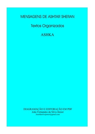 MENSAGENS DE ASHTAR SHERAN
Textos Organizados
ASHKA
DIAGRAMAÇÃO E EDITORAÇÃO EM PDF
João Fernandes da Silva Júnior
Joaofdasilvajunior@gmail.com
 