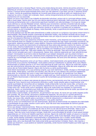 especificamente com o Arcanjo Miguel. Somos uma ampla aliança de seres. Viemos de pontos próximos e
distantes do Universo e de outros universos. Viemos como voluntários, servidores e diremos a vocês o porquê
viemos. É porque temos experimentado tanto amor que não sabemos o que fazer com ele. E devemos dividi-
lo. Assim, viemos de quadrantes distantes do Universo para áreas que ainda se atêm em reestruturar-se e
organizar-se como o Criador tem ordenado. Assim, viemos temporariamente de forma a auxiliá-los Agora,
auxiliaremos em sua ascensão.
Falarei um pouco mais sobre o seu trabalho de Ascensão individual, porque isto é o principal enfoque desta
lição e nosso papel. Vamos dizer que há uma ciência espiritual para a Ascensão. Está envolvida com amor. Está
envolvida primeiramente com o crescimento espiritual e também com alta tecnologia. E é aí que as nossas
naves etéricas ou veículos Mekabah entram. Estamos aqui envolvendo o planeta e tocando tudo de vocês,
esperando a sua evacuação e Ascensão. Isto é, elevá-los até as nossas naves, onde o processo de Ascensão
será completado. Aqueles de vocês que estiverem cientes e se sentirem à vontade com os aspectos
extraterrestres ou da Irmandade do Espaço, nesta Ascensão, terão a experiência de entrada em nossas naves
no tempo de seu embarque.
Há outras pessoas que não têm este entendimento e estão a procurar a si próprios e que talvez sintam temor e
desorientação. Eles estarão sentido a Ascensão de diferentes modos, mas também levitarão até as nossas
naves. Eles pensarão que estarão sendo acompanhados mais por anjos do que por seres espaciais. Você verá
que há uma pequena diferença ou nenhuma.
Assim, a primeira leva é que estaremos enfocando neste momento, como dissemos em nossa primeira lição.
Como Sananda disse em relação à primeira leva, ela se manifestará tão logo hajam suficientes voluntários. De
nossa parte, estamos prontos para o nosso objetivo. Estamos continuamente alinhando a grade de energia e
enfocando-a em auxílio do crescimento em presença de Deus sobre este planeta e dentro do mesmo, em cada
um de vocês. Estamos trabalhando na limpeza do corpo emocional da Terra, a aura emocional que contém
muitas emoções e projeções negativas. Isto se manifesta com freqüência como a poluição do ar. Estamos
trabalhando para limpar isto. Todo este trabalho faz a trilha de Ascensão. Tudo será muito fácil, pois haverá
então menos camadas para você ir atravessando. Apesar disto, estamos esperando por mais voluntários que
estejam interessados na primeira onda de Ascensão e que estejam desejando usar seu próprio tempo e
energia para se preparar para isto. Sananda já tem preparado formas gerais para você se auto-preparar. Não
importa se a sua levitação será a primeira ou outras subseqüentes. Ela será como Ele delineou. Você estará
embarcando.
Estará levitando fisicamente como um ser físico e etérico. Você estará tendo uma oportunidade de escolha
concernente à sua próxima manifestação. Você poderá continuar trabalhando no planeta Terra como Mestre
Ascensionado ou poderá retornar a um reino mais espiritual de onde você veio. Alguns de vocês têm origens
que são extremamente diferentes das suas correntes manifestações. Alguns de vocês são seres angélicos e
outros são da Fraternidade Espacial. Alguns são humanos ou seres ascensionados.
Você estará reconectado com a sua presença original, que você realmente é. Então, divulgue a informação que
você recebe. Nesta época, você fará uma escolha, pois não sei se o seu desejo é de continuar trabalhando
nesta área. Eu reconheço isto como o maior salto espiritual que você dará: se transformar num Mestre
Ascensionado ou retornar. Há muitas escolhas e a opção será sua. Você receberá um treinamento se desejar
ser um Mestre Ascensionado e retornará em auxílio da humanidade que permanecerá em seu processo de
Ascensão.
Tudo deverá levitar ou deixar este planeta de alguma forma, permanecendo anos fora, enquanto se processa a
limpeza da Terra. Haverá muito treinamento oferecido a vocês. Vocês estarão aptos a experimentar uma
grande quantidade de maravilhas até se readaptar. Vocês embarcarão numa das naves-mãe. Lá haverá uma
grande celebração. Estamos com uma crescente impaciência em nos reunirmos com vocês, como estamos
unidos entre nós. Vocês verão como é agradável. Alguns de vocês terão nos superado no crescimento
espiritual. Assim, eu recomendaria que vocês não nos olhassem como deuses acima de vocês, que devam ser
idolatrados, mas apenas nos vejam como irmãos e irmãs.
Vocês terão a oportunidade, se escolherem, de permanecer nas naves. As naves em que serão alojados serão
bem grandes. Há, sem dúvida, aeronaves e plataformas espaciais. Há uma que é o quartel general do
Comando Ashtar. Temos uma plataforma de comunicação etericamente localizada sobre a nave-residência.
Vocês, nas naves-mãe, estarão aptos a aumentar o nível de relaxamento e a observarem como estão
crescendo. Será o tempo para vocês requantificarem o seu poder espiritual.
Você se unirá e se transformará num ser ascensionado. Você terá se desenvolvido nos aspectos da criatividade
e manifestação do seu poder mental e como usá-lo. Você não terá mais necessidade de nenhum grande
esforço para sua sobrevivência.
Terá o que desejar instantaneamente. Todas as criaturas ascensionadas podem fazer isto. Em minha opinião,
isto é uma das lamentáveis circunstâncias da vida na Terra ou da vida da terceira dimensão. Todos os que
estão nela, estão limitados e escravizados por necessitar serem remunerados para pagar por alimento e
moradia. Tudo isto toma muito tempo e energia. Vocês têm muita dificuldade de tempo e muito pouca energia
dispendida por um mínimo de trabalho espiritual e serviço. Alguns de vocês têm lutado um pouco e a maioria
da humanidade ainda luta para sobreviver. Assim, tendo ganho, terão muito liberdade. Penso que isto agradará
a vocês. Vocês estarão conectados conscientemente e constantemente com o Criador. Vocês estarão
trabalhando em direção disso agora. Alguns de vocês estão fazendo grandes avanços em seu crescimento.
Apesar disto, até a sua Ascensão final vocês ainda terão que permanecer limitados. Assim, não importa o
estado que alcancem, o qual poderá ser bastante expandido, ainda haverá transformações que terão lugar no
último momento.
 