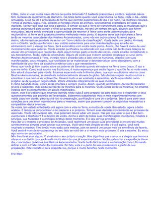Então, como é viver numa nave etérica na quinta dimensão? É bastante prazeiroso e estético. Algumas naves
têm centenas de quilômetros de diâmetro. Há ciclos tanto quanto você experimenta na Terra, noite e dia...ciclos
simulados. A luz do sol é processada de forma que permite experiências de dia e de noite. Há controles naturais.
Temos lá plantas, lagos, rios, oceanos e florestas cheios de animais. Selecionamos exemplares de todas as
espécies. Talvez você diga que seja o paraíso. É similar ao que a Terra se transformará após as mudanças que o
planeta atravessará para atingir o nível da quinta dimensão. Haverá um tempo em que, àqueles que forem
evacuados, estará sendo oferecida a oportunidade de retornar à Terra como seres ascensionados para
recolonizá-la. A Terra será substancialmente melhorada neste ponto. E aqueles seres que habitarem a Terra
terão as mesmas capacidades dos Mestres Ascensionados, como nós em outros planos fazemos agora.
Assim, não haverá necessidade de se ter um "bom crédito de classificação". Vocês terão um crédito ilimitado
com o Criador. Vocês usarão todo o seu crédito sabiamente para criar manifestações que estarão em
alinhamento com o desejo de Deus. Será automático com vocês neste ponto. Assim, não haverá medo de usar
incorretamente seus poderes. Vocês estarão purificados na extensão em que vocês não terão mais desejos de
abusar dos privilégios que receberão. Após algum tempo gasto a bordo das naves, vocês estarão completando o
seu treinamento. Então, estarão retornando. Alguns de vocês que tiverem decidido prosseguir o curso como
Mestres Ascensionados à Terra, viverão nela e andarão lado a lado com os humanos, criando com suas
manifestações, seus milagres, sua habilidade de se materializar e desmaterializar como desejarem; com a
habilidade de criar fora da substância etérica tudo o que necessitarem.
Penso que vocês já têm ouvido sobre os poderes de Sananda quando ele esteve na Terra como Jesus. É isto a
que me refiro. Como está escrito nas Escrituras, é nossa esperança que vocês façam o que Ele fez e muito mais.
Isto estará disponível para vocês. Estamos esperando este brilhante plano, que com o suficiente retorno como
Mestres Ascensionados, se manifeste substancialmente através do globo. Isto deverá inspirar muitos outros a
encontrar o que vem a ser a Nova Era. Haverá muito a ser ensinado e aprendido. Vocês aprenderão como
projetar-se de qualquer negatividade. Vocês utilizarão integralmente as suas mentes.
E como Sananda disse, vocês serão imortais e sempre jovens. Assim, quando retornarem, parecerão bastante
jovens e radiantes, mas ainda parecerão os mesmos para si mesmos. Vocês ainda serão os mesmos; no entanto,
estarão com os pensamentos um pouco modificados.
Assim, este é o trabalho que estamos fazendo nesta lição.É para prepará-los para tudo isso e responder a seus
questionamentos que poderão ser levantados. Estaremos trabalhando mais e mais experimentalmente com
vocês daqui em diante, para auxiliá-los na preparação, purificação e cura de si próprios. Isto é para abrir seus
corações para um amor incondicional para si mesmos, assim que puderem cumprir os requisitos necessários a
compartilhar desta aventura.
Se vocês tem estado entediados até agora com a vida na Terra, e muitos de vocês têm estado, agora o tédio
acabou. É tempo se conscientizar e de preparar a si próprios. Tomem suas decisões concernentes ao processo de
Ascensão. Vocês não evitarão isto, mas poderiam talvez adiar um pouco. Mas por que adiar o que é tão bem-
aventurado e libertador? É o destino de vocês. Acima e além de todas suas manifestações mundanas, missões e
serviços, sua Ascensão é o princípio diretivo deste momento. É o seu serviço primário.
Para dar a si mesmo o processo de Ascensão, você realinhará um pouco suas prioridades e encontrará muitos
conhecimentos simples onde colocar sua energia. Você será mais dirigido se não o é até agora. Você será
inspirado a meditar. Terá então mais razão para meditar, pois se sentirá um pouco mais na eminência de faze-lo.
Você sentirá mais de uma presença ao seu lado se você der a si mesmo este processo. É sua a escolha. Eu estou
aqui como um recrutador.
Não lhes farei sinal algum. O sinal será o seu próprio coração. Mas digo-lhes que o amor e a alegria que temos a
oferecer e a dividir com vocês está muito além do que já experimentaram. Vocês podem ter a experiência dia-a-
dia, crescendo e próximos aos Mestres Ascensionados. Vocês terão fácil acesso e comunicação com o Comando
Ashtar e com a Fraternidade Ascensionada. De fato, esta é a parte do seu ensinamento e parte da sua
preparação. Este contato é para desperta-los, porque é muito benéfico neste momento.
Eric Klein
 