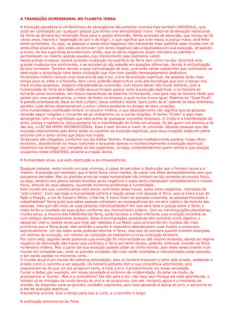 A TRANSIÇÃO DIMENSIONAL DO PLANETA TERRA
A transição planetária é um fenômeno de abrangência não somente mundial mas também UNIVERSAL, que
pode ser constatado por qualquer pessoa que tenha uma sensibilidade maior. Trata-se da elevação vibracional
da Terra da terceira bio-dimensão física para a quarta dimensão. Neste processo de ascensão, que iniciou-se há
vários anos, haverá a "separação do joio e do trigo", o que significa que a lei maior, a justiça maior, será feita
entre os homens. Ou seja, as pessoas e seres ditos negativos não merecerão mais partilhar esse mundo com os
seres ditos positivos, pois estes ao conviver com seres negativos são prejudicados em sua evolução, atrasando-
a muito. As leis superiores providenciam, então, que os seres negativos sejam retirados do planeta e
permaneçam no mesmo apenas aqueles cujo merecimento seja realmente válido.
Neste grande processo haverá grandes mudanças na superfície da Terra bem como no céu. Ocorrerá uma
grande mudança nos continentes, e as estrelas do céu estarão em posições diferentes, devido à verticalização
do eixo terrestre. Também devido a essa verticalização do eixo, ocorrerão várias catástrofes que culminarão na
destruição e aniquilação total desta civilização que vive num padrão demasiadamente destrutivo.
No terceiro milênio reinará uma nova era de paz e luz, a era da evolução espiritual. As pessoas terão mais
tempo para as artes e a filosofia, bem como poderão desenvolver uma alta tecnologia que com o tempo nos
trará muitas surpresas. Viagens interplanetárias ocorrerão, num futuro talvez não muito distante, pois a
humanidade da Terra terá dado então seus principais passos rumo à evolução espiritual, e os homens se
tornarão seres iluminados. Um futuro maravilhoso se desenha no horizonte, mas para isso os homens terão que
passar por uma grande prova, a maior de todos os tempos, a qual nunca houve igual. Falamos do "Juízo Final".
A grande promessa de Jesus se fará cumprir, Jesus voltará e levará "para junto de si" apenas os seus direitistas,
aqueles cujas almas desenvolveram o amor crístico existente no âmago de seus corações.
Uma humanidade cristificada reinará no terceiro milênio, o que absolutamente não significa que as pessoas
deverão seguir religiões e converter-se ao cristianismo ou a outras religiões. O termo "Cristo" é algo mais
abrangente, tem um significado que está acima de quaisquer conceitos religiosos. O Cristo é a manifestação do
amor, justiça e sabedoria. Jesus portanto foi a manifestação do Cristo em pessoa, foi ele quem nos ensinou a lei
das leis, a LEI DO AMOR INCONDICIONAL. Essa é sem dúvida a maior lei universal. Aquelas pessoas que são
movidas internamente pelo Amor estão no caminho da evolução espiritual, pois seus corações estão em plena
sintonia com o amor divino que Deus nos irradia.
Os tempos são chegados, conforme nos diz Ashtar Sheran. Precisamos imediatamente acelerar nosso ritmo
evolutivo, abandonando os maus costumes e buscando apenas e incondicionalmente a evolução espiritual.
Devemos nos entregar por completo às leis superiores, ou seja, compreendermos quem somos e que posição
ocupamos nesse UNIVERSO, perante a criação divina.
A humanidade atual, sua auto-destruição e as conseqüências.
Qualquer pessoa, neste mundo em que vivemos, é capaz de perceber a destruição que o homem causa a si
mesmo. A poluição por exemplo, que é tanto física como mental, às vezes nos afeta demasiadamente sem que
possamos perceber. Mas os grandes erros de nossa humanidade não limitam-se tão somente ao mundo físico,
ou seja, existem nos planos astrais diversos seres negativos e estes seres manipulam completamente o mundo
físico, através de seus adeptos, causando inúmeros problemas à humanidade.
Este mundo em que vivemos ainda está sendo controlado pelas trevas, pelos seres negativos, chamados de
"anti-cristos". Com isso toda a humanidade sofrerá a reação desse mal causado à Terra, pois aí entra a Lei de
Ação e Reação, a Lei de Causa e Efeito, o Carma. E como ficam as pessoas inocentes, as pessoas honestas e
trabalhadoras? Seria justo que estas pessoas sofressem as consequências de um erro coletivo da maioria das
pessoas, mas que não inclui as suas próprias individualidades? Por isso será feita a justiça sobre a Terra, e
todos terão o resultado de suas ações conforme seu merecimento próprio. Com as transmigrações planetárias,
muitos seres, a maioria dos habitantes da Terra, serão levados a orbes inferiores cuja evolução encontra-se
num estágio demasiadamente atrasado. Estas transmigrações planetárias têm portanto como objetivo o
despertar interno destes seres que hoje são rebeldes à Lei Maior, pois convivendo em mundos tão mais
primitivos que a Terra atual, eles sentirão o quanto é necessário abandonarem suas ilusões e crescerem
espiritualmente. Um dia estes seres poderão retornar à Terra, mas isso só ocorrerá quando tiverem alcançado
um mínimo de evolução, um mínimo de condições de habitarem a nova civilização terrestre.
Por outro lado, aqueles seres positivos cuja evolução foi interrompida ou até mesmo atrasada, devido ao regime
negativo de dominação das trevas que controlou a Terra por tanto tempo, poderão continuar vivendo na Terra
no terceiro milênio. Mas a partir daí sua evolução poderá voltar ao ritmo normal, pois estes seres viverão num
mundo em completa paz, onde as grandes verdades não mais serão rejeitadas e ridicularizadas pelas pessoas,
e sim serão aceitas no momento certo.
O mundo atual é um mundo de extrema contradição, pois os homens trocaram o certo pelo errado, aceitando o
errado como o caminho a ser seguido. Os homens portanto têm a sua consciência adormecida, pois
esqueceram-se de que um dia já agiram certo, e hoje o erro é predominante em nossa sociedade.
Fumar e beber, por exemplo, em nossa sociedade é sinônimo de modernidade, de estar na moda, de
acompanhar a "turma". Mas e a consciência? Ela não pára e diz: não faça isso! Porque ela está adormecida, o
homem já se entregou há muito tempo ao erro e se acostumou com ele. Portanto agora é o momento de
acordar, de despertar para as grandes verdades espirituais, pois está passando á época do erro, e aproxima-se
a era da evolução espiritual.
Precisamos acordar, pois o tempo para isso é curto, e o caminho é longo.
A sutilização dimensional da Terra
 