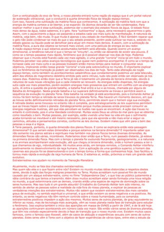 Com a verticalização do eixo da Terra, o nosso planeta entrará numa região do espaço que é um portal natural
de aceleração vibracional, que o conduzirá à quarta dimensão física da relação espaço-tempo.
Com isso, haverá uma sutilização da matéria física que conhecemos. A sutilização da matéria fará com que a
energia da matéria comece a se libertar, a se expandir. Os átomos deixarão de ser tão condensados. Para
explicar melhor o que é essa sutilização, podemos dar o exemplo dos estados físicos da água. O estado físico
mais denso da água, todos sabemos, é o gelo. Para "sutilizarmos" a água, seria necessário aquecermos o gelo.
Assim, com o aquecimento a água vai passando a estados cada vez mais sutis de manifestação. A natureza da
matéria, veja bem, não muda. O que muda é apenas o seu estado de manifestação. É fácil também reparar que
o gelo não pode condensar-se mais do que o seu estado presente, porém pode sutilizar-se mais e, estando no
estado gasoso ou líquido pode se densificar para atuar em meios mais densos. A assim, com a sutilização da
matéria física, a aura dos objetos se tornará mais visível, com uma película de energia ao seu redor.
A noção espaço-tempo a que estamos acostumados também será alterada. Quando ocorre um avanço
dimensional, a tendência natural é que o tempo se "encurte", ou então vai deixando de existir aos poucos. É
como se o tempo passasse mais rápido, fenômeno que já é possível observar nos dias de hoje. Podemos
observar que o mundo está ficando cada vez mais agitado, e uma grande "correria" inicia-se em todo o mundo.
Podemos perceber isso pelos avanços tecnológicos que quase nem podemos acompanhar. É como se o tempo se
tornasse cada vez mais curto e as pessoas tivessem então menos tempo para realizar e conquistar seus
objetivos, implicando então nessa grande "correria" e luta pela sobrevivência no mundo. É importante explicar
que os fenômenos da transição já podem ser observados nos dias de hoje. Tanto esta alteração da noção
espaço-tempo, como também os acontecimentos catastróficos que constantemente podemos ver pela televisão,
além dos efeitos do magnetismo deletério emitido pelo astro intruso, tudo isto pode então ser observado já nos
nossos dias. Podemos então dizer que a Terra já não é totalmente um planeta de terceira dimensão, devido à
natureza de suas novas vibrações que a cada instante se renovam. As energias estão dispersas, há energias
sutis cada vez mais presentes, porém existem energias mais grosseiras que entram em conflito com as energias
sutis. Aí entra a questão da grande batalha, a batalha final entre a luz e as trevas, chamada por alguns de
Batalha do Armagedon. Nesta grande batalha a luz superará definitivamente as trevas e permitirá assim a
sequência da evolução no planeta Terra. Esta batalha na verdade já está acontecendo, pois o Comando Ashtar já
iniciou há bom tempo a retirada de seres trevosos do planeta Terra. Mas haverá um momento decisivo, em que
as trevas serão definitivamente retiradas do planeta Terra, permitindo assim que o homem siga sua evolução.
A retirada destes seres trevosos no entanto não é completa, pois estrategicamente as leis superiores permitem
que as trevas hajam sobre o planeta. Estrategicamente porque muitas pessoas ainda precisam consumir as
energias negativas ilusórias, até que elas percebam as ilusões nas quais se encontram. A ação das trevas no
entanto é controlada, pois é uma liberdade condicional. Muitas vezes Deus se utiliza do mal para que se obtenha
como resultado o bem. Muitas pessoas, por exemplo, estão vivendo uma fase na vida em que o sofrimento
acaba tornando-se inevitável e até mesmo necessário, para que ela aprenda a não mais errar e seguir os
caminhos, atitudes e pensamentos corretos, conforme as leis divinas. Existem males que vêm para o bem das
pessoas e essa é a lógica.
A Terra passará, portanto, à quarta dimensão dos planos físicos. E como se explicaria então esta passagem
dimensional? O que seriam estas dimensões e porque estamos na terceira dimensão? É importante saber que
não somente nos planos astrais e espirituais mas também nos planos físicos temos diversas dimensões. As
dimensões físicas são várias, incontáveis. Poderíamos dizer então que a Terra, num passado distante, já esteve
na primeira dimensão física. Mas com o tempo o planeta foi evoluindo fisicamente, geologicamente, e a natureza
e os animais acompanharam esta evolução, até que chegou à terceira dimensão, onde o homem passou a ter o
que chamamos de ego, individualidade. Há muitos anos atrás, em tempos remotos, o Comando Ashtar interferiu
positivamente no desenvolvimento da raça humana. Com a aplicação de uma genética superior, o homem das
cavernas aos poucos foi se desenvolvendo e com o tempo tomou a forma que conhecemos hoje. Isso facilitou e
tornou mais rápida a evolução da raça humana da Terra. E estamos aí, então, próximos a mais um grande salto
evolutivo.
Extraterrestres nos ajudam no momento da Transição Planetária
Atualmente, muito se fala dos chamados extraterrestres.
Mas quem são eles e o que fazem entre nós? Existem no mundo muitas idéias distorcidas a respeitos destes
seres, devido à ação das forças malignas presentes na Terra. Muitos acreditam num possível fim de mundo
causado por um ataque extraterrestre, como no filme "Independence Day", o que traz ao público justamente a
idéia contrária do que temos a transmitir. Além disso muitos acreditam estar sendo formada uma nova religião
no mundo, a qual exterminaria com as demais, criando então uma espécie de regime de dominação sobre os
seres humanos. Mas isso tudo é um grande absurdo! O trabalho do Comando Ashtar tem sido intenso, no
sentido de alertar as pessoas sobre a realidade da vida fora do nosso planeta, e explicar às pessoas as
verdadeiras intenções dos extraterrestres. Muitos não sabem que existem extraterrestres dos mais variados
graus de evolução, no sentido espiritual e universal, e que então existem os seres negativos e os positivos. No
entanto, os seres negativos não têm nenhum controle sobre a nossa humanidade, pois os comandos
extraterrestres positivos impedem a ação dos mesmos. Muitos seres de outros planetas, de grau equivalente ou
inferior ao nosso, mas de tecnologia mais avançada, vêm ao nosso planeta nesta fase de transição para estudar
o fenômeno. Isso explica também o início das aparições em massa de OVNIS a partir de 1947, e de lá até hoje
as aparições continuaram acontecendo em número cada vez maior. São então vários seres de diversos planetas,
que têm nos visitado especialmente devido à fase de transição que o nosso mundo vive. Existem muitos casos
famosos, como o famoso caso Roswell, além de casos de abdução e experiências sexuais com seres de outros
planetas. Estes seres vêm à Terra com o objetivo de fazer experiências de vários tipos, entre eles o estudo da
 