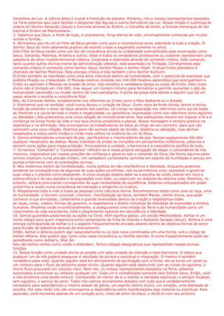 Conselhos de Luz. A ciência deles é crucial à transição do planeta. Portanto, nós e nossos representantes baseados
na Terra estamos aqui para facilitar o despertar das Águias e outros Servidores da Luz. Nossa missão é submissa às
ordens do Senhor Sananda (Jesus) e funciona através do Elohim, o Conselho de Orion, a Grande Hierarquia do Sol
Central e Ordem de Melchizedeck.
3. Sabemos que Deus, a fonte de tudo, é onipresente, força eterna de vida, universalmente conhecida por muitos
nomes e formas.
4. Afirmamos que há um só Filho de Deus gerado como puro e incondicional amor, estendido à toda a criação. O
Senhor Deus do reino altamente positivo de espírito criado e expandido somente no amor.
Este Filho de Deus existe como um Ser de consciência divina ou cristandade exemplificado pela encarnação como
Jesus, Sananda, Maitreya, Krishna e outros. Estes e todos os verdadeiros professores ou avatares representam uma
sabedoria de amor multidimensional coletiva, focalizada e estendida através do comando crístico. Este comando,
tanto quanto outros divinos tronos da administração celestial, está assentado na Trindade. Corretamente este
comando crístico é conhecido como Senhor Jesus, Senhor Moses e Senhor Elijah. O atual Cristo planetário é
chamado de Senhor Maitreya. Esta energia crística é tida também como Senhor Kuthumi.
O Cristo também se manifesta como uma alma individual dentro da humanidade, com o potencial de expressar sua
prefeita filiação ou cristandade. O Messias coletivo consiste nos 144.000 mestres ascendidos que acompanham o
Cristo ou apontam o Messias na missão de amor. Isto constitui a verdadeira Igreja ou corpo de Cristo. Este corpo
divino não é limitado em 144.000, mas requer um número mínimo para fermentar e permitir aumentar o pão da
humanidade (ascensão) ou mudar dentro de novo paradigma. A porta da graça está aberta a alguém que dá um
passo adiante e escolhe a consciência filial.
Nós, do Comando Ashtar, simplesmente nos referimos ao Cristo como o Mais Radiante ou o Amado.
5. Ensinamos que na verdade, você nunca deixou o coração de Deus. Como raios da fonte divina, temos a divina
função de estender o amor de Deus através dos cosmos. (A crença na separação nos referimos como pai de todas
as mentiras e a causa de todo o medo e negatividade, ou ignorância, expressada como nos referimos como egoísmo
ou falsidade.) Nós praticamos uma única religião de incondicional amor. Nos esforçamos mesmo em inspirar a fé e a
confiança na Única Fonte da Vida e nos seus divinos propósitos e planos. Nossa mensagem é sempre positiva na
esperança e na afirmação. Nós encorajamos os trabalhadores de Deus ao longo de seu caminho, para que não
comecem uma nova religião. Pedimos para não sermos objeto de divisão, idolatria ou adoração, mas sermos
respeitados e vistos como irmãos e irmãs mais velhos na vivência de um só Deus.
6. Somos embaixadores universais da paz, pacificadores e mantenedores da paz. Nossas espaçonaves não têm
qualquer mecanismo de defesa. Nosso mandado de prisão se completa em pensamentos inofensivos, palavras e
servem como ações para nossa proteção. Encorajamos a unidade, a harmonia e a coexistência pacífica de tudo.
7. Os termos "Comando" e "Comandantes" referem-se à nossa própria obrigação de eleger o comandante de nós
mesmos, responsável por nossas posições de confiança e governo sob o comando de Deus (de forma alguma estes
termos implicam numa atitude militar). Um verdadeiro comandante caminha em espírito de humildade e serviço em
pureza e harmonia com as orientações divinas.
8. Nós insistimos dentro da Confederação, numa política de não-interferência e liberdade. Enquanto podemos
ponderar as conseqüências de algumas de suas ações escolhidas, nós os permitimos viver, expressar e governar
suas vidas e o planeta como desejarem. A única exceção poderá estar se a escolha de vocês colocar em risco a
sobrevivência e de seu planeta e as populações num todo, ou repercutir no restante do sistema solar. Estamos, no
entanto, sempre procurando corresponder às suas necessidade de assistência. Estamos entusiasmados em poder
juntarmos a vocês numa consciência de interação e empenho co-criativo.
9. Respeitamos toda a vida e todas as pessoas como natureza divina. Reconhecemos todos como uma só raça, uma
só humanidade o homem universal. (Homem, manifestação de Deus, também Manas, mente divina, que pode
conhecer a sua divindade). Celebramos a grande diversidade dentro da criação e respeitamos todas
as raças, cores, credos, formas de governo; e respeitamos o direito individual de liberdade de expressão e direitos
humanos. Amamos vocês incondicionalmente; e asseguramos uma missão da Terra e da humanidade como um
crescimento da vida ascendente, total e alegremente radiante em abundância e liberdade.
10. Somos guardiães pastoreando as ações na Terra. ASH significa pastor, um ancião Melchizedeck. Ashtar é um
nome código para quem inspeciona como comandante da frota do Grande e Radiante Sanada (Jesus). Athena é uma
energia contrapartida de Ashtar e é o aspecto freqüentemente enviado adiante dentro do objetivo formal de servir
para divisão da sabedoria através do ensinamento.
Então, Ashtar e Athena podem agir separadamente ou os dois raios combinados em uma forma, sob o código de
Ashtar-Athena. Eles podem agir como uma vasta consciência ou família estrelar. O nome freqüentemente pode ser
semelhante como Ashtar's, Sher An.
Nós não temos nomes como vocês o entendem. Temos códigos designativos que representam nossas divinas
funções.
11. Nossa função como unidade divina se propõe unir pela unidade de intenção e total harmonia. O status que
qualquer um de nós poderá assegurar é resultado da pureza e espiritual e integração. O mesmo é também
verdadeiro para você. Quando alguém está em alinhamento de purificação com a Fonte, ele se torna um canal ou
um conduto para o fluxo do altíssimo poder divino. Quando alguém está obstruindo com as ruínas do egoísmo, o
divino fluxo procurará um conduto claro. Nem nós, ou nossos representantes baseados na Terra, estamos
autorizados a promover ou rebaixar qualquer um. Cada um é contabilizado somente pelo Senhor Deus. Então, você
e nós dividimos uma tarefa comum: transcender do menor de si e manter a claridade espiritual; e sempre focalizar,
sem egoísmo, o serviço do amor. Todos nós viemos divinamente dotados com tudo que é verdadeiramente
necessário para ascendermos o mesmo estado de glória; um espírito eterno divino, um coração, uma liberdade de
escolha. Por esta razão nós não encorajamos a dependência sobre manifestações seja material ou espiritual. Para
ascender, você necessita apenas de um coração puro, cheio de amor de Deus; e dividi-lo com seu próximo.
 