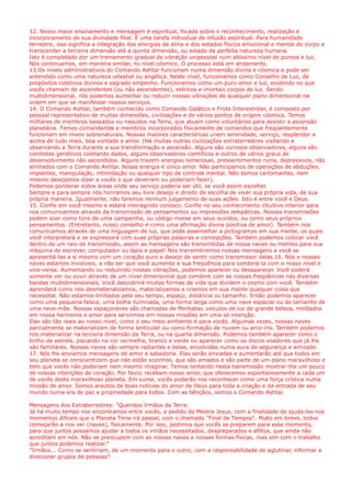 12. Nosso maior ensinamento e mensagem é espiritual, focada sobre o reconhecimento, realização e
incorporamento de sua divindade filial. É uma tarefa individual de infusão espiritual. Para humanidade
terrestre, isso significa a integração das energias da alma e dos estados físicos emocional e mental do corpo e
transcender a terceira dimensão até a quinta dimensão, ou estado da perfeita natureza humana.
Isto é completado por um treinamento gradual de vibração unipessoal num altíssimo nível de pureza e luz.
Nós continuamos, em maneira similar, no nível cósmico. O processo está em andamento.
13.Os níveis administrativos do Comando Ashtar funcionam numa dimensão divina e cósmica e pode ser
entendido como uma natureza celestial ou angélica. Neste nível, funcionamos como Conselho de Luz, de
propósitos coletivos divinos e sagrado empenho. Funcionamos como um puro amor e luz, existindo no que
vocês chamam de ascendentes (ou não ascendentes), etéricos e imortais corpos de luz. Sendo
multidimensional, nós podemos aumentar ou reduzir nossas vibrações de qualquer plano dimensional na
ordem em que se manifestar nossos serviços.
14. O Comando Ashtar, também conhecido como Comando Galático e Frota Interestrelar, é composto por
pessoal representativo de muitas dimensões, civilizações e de vários pontos de origem cósmica. Temos
milhares de membros baseados ou nascidos na Terra, que atuam como voluntários para assistir a ascensão
planetária. Temos comandantes e membros incorporados fisicamente de comandos que freqüentemente
funcionam em níveis sobrenaturais. Nossas maiores características unem serenidade, serviço, resplendor e
acima de tudo mais, boa vontade e amor. (Há muitas outras civilizações extraterrestres visitando e
observando a Terra durante a sua transformação e ascensão. Alguns são curiosos observadores, alguns são
cientistas genéticos coletando dados, alguns observadores científicos e outros de vários graus de
desenvolvimento não ascendidos. Alguns trazem energias temerosas, pressentimentos ruins, depressivos, não
alinhados com o Comando Ashtar. Nossa energia é único amor. Não participamos de operações de abduções,
implantes, manipulação, intimidação ou qualquer tipo de controle mental. Não somos cartomantes, nem
mesmo desejamos dizer a vocês o que deveriam ou poderiam fazer).
Podemos ponderar sobre áreas onde seu serviço poderia ser útil, se você assim escolher.
Sempre e para sempre nós honramos seu livre desejo e direito de escolha de viver sua própria vida, de sua
própria maneira. Igualmente, não faremos nenhum julgamento de suas ações. Isto é entre você e Deus.
15. Confie em você mesmo e estará interagindo conosco. Confie no seu conhecimento intuitivo interior para
nos comunicarmos através da transmissão de pensamentos ou impressões telepáticas. Nossas transmissões
podem soar como tons de uma campainha, ou código morse em seus ouvidos, ou como seus próprios
pensamentos. (Entretanto, nosso conselho é como uma afirmação divina positiva de amor). Também nos
comunicamos através de uma linguagem de luz, que pode assemelhar a pictogramas em sua mente, os quais
você interpretará e se expressará com suas próprias palavras e concepções. Também podemos colocar você
dentro de um raio de transmissão, assim as mensagens são transmitidas de nossa naves ou mentes para sua
máquina de escrever, computador ou lápis e papel! Nós transmitiremos nossas mensagens a você se
apresentá-las a si mesmo com um coração puro e desejo de sentir como transmissor delas.16. Nós e nossas
naves estamos invisíveis, a não ser que você aumente a sua freqüência para combiná-la com o nosso nível e
vice-versa. Aumentando ou reduzindo nossas vibrações, podemos aparecer ou desaparecer. Você poderá
somente ver ou ouvir através de um nível dimensional que combine com as nossas freqüências nas diversas
bandas multidimensionais. Você descobrirá muitas formas de vida que dividem o cosmo com você. Também
aprenderá como nos desmaterializamos, materializamos e criamos em sua mente qualquer coisa que
necessitar. Não estamos limitados pelo seu tempo, espaço, distância ou tamanho. Então podemos aparecer
como uma pequena faísca, uma bolha iluminada, uma forma larga como uma nave espacial ou do tamanho de
uma nave-mãe. Nossas espaçonaves são chamadas de Merkabar, veículos de luz de grande beleza, moldados
em nossa harmonia e amor para servirmos em nossas missões em uma só intenção.
Elas são tão reais ao nosso nível, como o seu meio ambiente é para vocês. Algumas vezes, nossas naves
parcialmente se materializam de forma lenticular ou como formação de nuvem ou arco-íris. Também podemos
nos materializar na terceira dimensão da Terra, ou na quarta dimensão. Podemos também aparecer como o
brilho de estrela, piscando na cor vermelha, branco e verde ou aparecer como os discos voadores que já lhe
são familiares. Nossas naves são sempre radiantes e belas, envolvidas numa aura de segurança e amizade.
17. Nós lhe enviamos mensagens de amor e sabedoria. Elas serão enviadas e aumentarão até que todos em
seu planeta se conscientizem que não estão sozinhos, que são amados e são parte de um plano maravilhoso e
belo que vocês não poderiam nem mesmo imaginar. Temos tentando nesta transmissão mostrar-lhe um pouco
de nossas intenções de coração. Por favor, recebam nosso amor, que oferecemos espontaneamente a cada um
de vocês deste maravilhoso planeta. Em suma, vocês poderão nos reconhecer como uma força crística numa
missão de amor. Somos arautos de boas notícias do amor de Deus para toda a criação e da entrada de seu
mundo numa era de paz e propriedade para todos. Com as bênçãos, somos o Comando Ashtar.
Mensagens dos Extraterrestres: "Queridos Irmãos da Terra:
Já há muito tempo nos encontramos entre vocês, a pedido do Mestre Jesus, com a finalidade de ajuda-los nos
momentos difíceis que o Planeta Terra irá passar, com o chamado "Final de Tempos". Muito em breve, todos
começarão a nos ver (naves), fisicamente. Por isso, pedimos que vocês se preparem para esse momento,
para que juntos possamos ajudar a todos os irmãos necessitados, despreparados e aflitos, que ainda não
acreditam em nós. Não se preocupem com as nossas naves e nossas formas físicas, mas sim com o trabalho
que juntos podemos realizar."
"Irmãos... Como se sentiriam, de um momento para o outro, com a responsabilidade de aglutinar, informar e
direcionar grupos de pessoas?
 