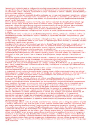 Seguindo esta percepção pode-se então concluir que tudo o que vibra entre polaridades deve tender ao equilíbrio
de experiências. Para os humanos significa viverem verdadeiramente em harmonia; nos seus neutros pessoais.
As polaridades, positiva e negativa, representam as cargas vibracionais de prótons e elétrons, respectivamente; e
em outros níveis homens e mulheres.
Como sabemos um átomo é constituído de várias partículas, que em sua maioria constatam-se elétrons e prótons.
Os prótons, que ficam no interior do núcleo e os elétrons, que ficam em sua eletrosfera (parte externa ao Núcleo).
Cada átomo possui o equilíbrio perfeito em si mesmo, sua quantidade de partículas é exatamente a necessária
para a “coesão” da Criação.
Como as Experiências duais exigem o movimento, esses átomos necessitam de interação vibracional com algo
externo, no caso outros átomos. Pois o átomo só consegue liberar e mostrar suas “propriedades” intrínsecas
quando em contato com outros átomos; momento em que acontecem as ligações químicas. Nas propriedades
intrínsecas nos átomos estão a Vontade do Criador para que a experiência na dualidade aconteça.
Das interações surge uma nova energia criada. O produto da Experiência Maior.
O homem (macho) representa a vibração masculina o próton. A mulher (fêmea) representa a vibração feminina
o elétron.
Percebendo em outros níveis quais as características de prótons e elétrons, vemos que a polaridade positiva é a
responsável por manter o equilíbrio do “produto” interativo; e a polaridade negativa é a responsável por gerar
novas interações.
Um próton libera seus elétrons, se e somente se, a interação a ser feita significa “produto permitido” pelo Criador,
ou seja, como as propriedades dentro de cada núcleo são representações de leis maiores, só acontecerá o que for
anteriormente (por lei inicial) permitido.
Quando um homem e uma mulher se atraem, por alguma dessas “propriedades” interiores pois cada um por si
mesmo é uma grande átomo e são ressonantes, tanto por memórias humanas ou por Registros Superiores
acontece a interação vibracional que deverá gerar “produto” Divino ou humano. No atual momento planetário, as
reuniões só acontecerão ou se manterão, se gerarem “produto Divino”.
Se, anteriormente, duas almas em experiência cíclica encarnacional (antes de compreenderem a ascensão da
dualidade) traçaram Planos Divinos, elas estarão sujeitas ao produto vibracional gerados por suas mentes, que é
atemporal, ou seja, esse “produto” fica no Universo Terra até que com ele seja realizado o Plano Maior em
questão.
Para que a “ligação química” aconteça entre duas pessoas, é necessária que suas químicas interiores estejam o
mais ressonantes possível, ou seja, deverá haver um encontro harmônico de freqüências entre elas.
As interações vão acontecendo até que os átomos se encontrem em “produto” perfeito
O homem é um sol cujas interações permitem que a Criação aconteça. A mulher é uma lua, que permite gerar
esta Criação; que permite que o movimento Criativo aconteça. Um depende do outro para que o Produto Divino
para a dualidade exista.
Existem sóis perfeitos para cada lua. Mas existem vários luas em torno dos sóis. E a Lua mais próxima terá a
interação mais forte e a ela o sol levará a vibração mais intensa.
A necessidade de mais mulheres do que homens é a mesma, que a existência de mais elétrons do que prótons.
Cada Lua possui o sol que mais lhe permite gerar em Criação; por isso a busca incessante nos relacionamentos. A
necessidade de o homem manter pelo menos “um relacionamento” vem do simples princípio de que não
cumpririam seus papéis Divinos de manter a Ordem.
A lua, no caso da Terra, é ativada pela luz do sol; e libera seus códigos sagrados de movimento da experiência
para Terra. Cada fase da Lua reflete um nível Superior a ser vivido pelos seres no Universo Terra.
Pode ser que homens e mulheres, ainda tomados por processos egóicos, tenham dificuldade de compreenderem
esses arquétipos divinos para si mesmos, mas neste momento planetário será de extrema necessidade que o
produto nas interações seja o mais harmônico possível. E raro será um sol sem a lua que mais ativar suas
“propriedades” internas, ou uma lua sem o sol que lhe ativará no máximo o movimento.
Este é um período dos mais importantes para o planeta Terra, é o momento da reavaliação interior e reconstrução
da vida. Quando anunciamos que a espécie humana adentraria nas freqüências do cinturão de fótons, que
alteraria sobremaneira os campos eletromagnéticos do planeta, essa revelação, para a grande maioria era, em
princípio, incompreensível. A interferência do cinturão já se faz tão forte que altera os ciclos de tempo,
acarretando mudança na vibração das partículas atômicas que constroem a base da vida. Inicia-se, assim, o
descartar do velho para adentrar o novo, ou seja, indiretamente, a sua espécie vem buscando a sobrevivência
humana usando despreocupadamente os elementos necessários para sua sustentação desde o início de seu
caminhar por este planeta.
Com a penetração total no núcleo do cinturão, essa interferência acelera o calor no âmago dos elétrons, forçando
a alteração acentuada do fogo, do ar, da água e da terra, energias indispensáveis para que a vida continue sobre
este sistema, já que o organismo humano é basicamente feito de estruturas de carbono, hidrogênio e oxigênio.
Embora não se perceba que os níveis de hidrogênio já estejam aumentando dentro dos núcleos atômicos que
sustentam a vida orgânica, por muito tempo ainda o corpo humano necessitará de quantidade razoável da pureza
desses elementos. Exatamente por isso, quanto mais o planeta penetra dentro da influência dos fótons, haverá,
até por volta de 2012, tempo terrestre, a expansão da consciência humana após o alinhamento do eixo polar. A
consciência se expande pela força do atrito entre partículas; portanto, o conflito da matéria humana dentro do
campo da emoção promove a combustão necessária para impulsionar a consciência a dar o salto esperado para
aquele ciclo determinado. Assim, movida pela escassez de água potável e energia elétrica, a sua espécie se vê
obrigada, mais uma vez, a aprender pelo conflito. Aprendizado que vem pela dor, livre escolha dos seres que aqui
estão encarnados.
 