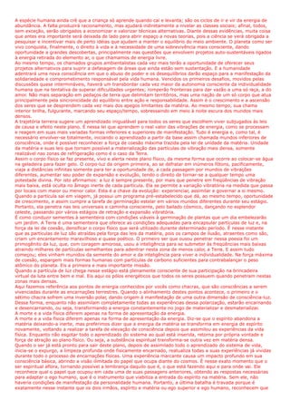 A espécie humana ainda crê que a criança só aprende quando cai e levanta; são os ciclos de ir e vir da energia de
abundância. A falta produzirá racionamento, mas ajudará indiretamente a nivelar as classes sociais; afinal, todos,
sem exceção, serão obrigados a economizar e valorizar técnicas alternativas. Diante dessas evidências, muita coisa
que antes era importante será deixada de lado para abrir espaço a novas teorias, pois a ciência se verá obrigada a
pesquisar e incentivar mais de perto idéias que ajudam a manter o equilíbrio do meio ambiente. O planeta como ser
vivo conquista, finalmente, o direito à vida e à necessidade de uma sobrevivência mais consciente, dando
oportunidade a grandes descobertas, principalmente nas questões que envolvem projetos auto-sustentáveis ligados
à energia retirada do elemento ar, o que chamamos de energia livre.
Ao mesmo tempo, os chamados grupos ambientalistas cada vez mais terão a oportunidade de oferecer seus
projetos alternativos para suprir a defasagem de áreas que ainda estão sem sustentação. E a humanidade
adentrará uma nova consciência em que o abuso de poder e os desequilíbrios darão espaço para a manifestação da
solidariedade e comprometimento responsável pela vida humana. Vencidos os primeiros desafios, movidos pelas
discussões quase intermináveis, haverá um transbordar cada vez maior da autonomia consciente da individualidade
humana que na tentativa de superar dificuldades urgentes; romperão fronteiras para dar vazão a uma só raça, a do
amor. Não mais separação em pedaços de terra que delimitam territórios, mas uma nação de um só corpo que atua
principalmente pela sincronicidade do equilíbrio entre ação e responsabilidade. Assim é o crescimento e a ascensão
dos seres que se desprendem cada vez mais dos apegos limitantes da matéria. Ao mesmo tempo, sua chama
interior brilha, fulgurante, marcando seu espaço/tempo, sobressaindo em meio à noite escura dos mundos mais
densos.
A trajetória terrena sugere um aprendizado inigualável para todos os seres que escolhem viver subjugados às leis
de causa e efeito neste plano. É nessa lei que aprendem o real valor das vibrações de energia, como se processam
e reagem em suas mais variadas formas inferiores e superiores de manifestação. Tudo é energia e, como tal, é
necessário envolver-se totalmente, iniciando o aprendizado a partir da base assim chamada mundos inferiores de
consciência, onde é possível reconhecer a força de coesão máxima trazida pela lei de unidade da matéria. Unidade
da matéria e suas leis que tornam possível a materialização das partículas de vibração mais densa, somente
realizável nas zonas de refrigeração como é o caso da Terra.
Assim o corpo físico se faz presente, vivo e alerta neste plano físico, da mesma forma que ocorre ao colocar-se água
na geladeira para fazer gelo. O corpo-luz da origem primeira, ao se defratar em inúmeros fótons, pacificamente,
viaja a distâncias infinitas somente para ter a oportunidade de, a cada passagem por mundos de vibrações
diferentes, aumentar seu poder de expansão e evolução, tendo o direito de tornar-se a qualquer tempo uma
potestade divina. Por isto afirmamos: a luz é sempre presente, por mais que penetre em freqüências de vibração
mais baixa, está oculta no âmago inerte de cada partícula. Ela se permite a variação vibratória na medida que passa
por locais com maior ou menor calor. Esta é a chave da evolução: experienciar, assimilar e governar a si mesmo.
Quando a partícula sai em viagem, já possui um programa pré-estabelecido que dá, ao mesmo tempo, oportunidade
de crescimento, e assim cumpre a tarefa de germinação estelar em vários mundos diferentes durante seu estágio.
Portanto, ela penetra nas leis universais e caminha consciente, pelo bailado cósmico, dançando no esplendor
celeste, passando por vários estágios de retração e expansão vibratória.
É como conduzir sementes à sementeira com condições viáveis à germinação de plantas que um dia embelezarão
um jardim. A Terra é uma sementeira que oferece as condições adequadas para encapsular partículas de luz e, na
força da lei de coesão, densificar o corpo físico que será utilizado durante determinado período. É nesse instante
que as partículas de luz são atraídas pela força das leis da matéria, pois os campos de ilusão, atraentes como são,
criam um encantamento maravilhoso e quase poético. O primeiro ser que ousou penetrar nessa poesia foi um
primogênito da luz, que, com coragem amorosa, usou a inteligência para se submeter às freqüências mais baixas
atraindo milhares de partículas semelhantes para adentrar nesta zona de menos calor, a Terra. E assim tudo
começou; eles vinham munidos da semente do amor e da inteligência para viver a individualidade. Na força máxima
de coesão, espargem mais formas humanas com partículas de carbono suficientes para contrabalançar o peso
atômico do planeta. Eis a primeira e mais importante missão.
Quando a partícula de luz chega nesse estágio está plenamente consciente de sua participação na brincadeira
virtual da luta entre bem e mal. Eis aqui os pólos energéticos que todos os seres possuem quando penetram nestas
zonas mais densas.
Aqui fazemos referência aos pontos de energia conhecidos por vocês como chacras, que são consciências a serem
vivenciadas durante as encarnações terrestres. Quando o alinhamento destes pontos acontece, o primeiro e o
sétimo chacra sofrem uma inversão polar, dando origem à manifestação de uma outra dimensão de consciência-luz.
Dessa forma, enquanto não assimilam completamente todas as experiências dessa polarização, estarão encarnando
e desencarnando, ou seja, transformando a energia constantemente no jogo de materializar e desmaterializar.
A morte e a vida física diferem apenas na forma de apresentação da energia.
A morte e a vida física diferem apenas na forma de apresentação da energia. Diz-se que o espírito abandona a
matéria deixando-a inerte, mas preferimos dizer que a energia da matéria se transforma em energia de espírito
novamente, voltando a realizar a tarefa de elevação de consciência depois que assimilou as experiências da vida
física. Enquanto não esgotar todo o aprendizado do sistema ao qual está inserida, retorna por própria vontade e
força de atração ao plano físico. Ou seja, a substância espiritual transforma-se outra vez em matéria densa.
Quando o ser já está pronto para sair deste plano, depois de assimilado todo o aprendizado do sistema de vida,
inicia-se o expurgo, a limpeza profunda onde fisicamente encarnado, reatualiza todas a suas experiências já vividas
durante todo o processo de encarnações físicas. Uma experiência marcante causa um impacto profundo em sua
consciência básica, abrindo a visão ilimitada do papel que ocupa diante do cosmos. É nesse exato momento que o
ser espiritual aflora, tornando possível a lembrança daquilo que é, o que está fazendo aqui e para onde vai. Ele
reconhece qual o papel que ocupou em cada uma de suas passagens anteriores, obtendo as respostas necessárias
para adaptar o ego humano, que é o instrumento que viabiliza a entrada do espírito na matéria. Sem ele, não
haveria condições de manifestação da personalidade humana. Portanto, a última batalha é travada porque é
exatamente nesse instante que os dois irmãos, espírito e matéria ou ego superior e ego humano, reconhecem que
 