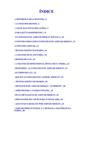 ÍNDICE
- CRITÉRIOS PARA CONTATOS...4
- A UNIÃO DOS REINOS...6
- A BASE DAS NOVAS RELAÇÕES...7
- PARA QUÊ O SOFRIMENTO ?...8
- O COMANDANTE ASHTAR SHERAN NOS FALA...10
- CONVERSANDO COM O COMANDANTE ASHTAR SHERAN...12
- COMANDO ASHTAR...14
- MUITOS SERÃO CHAMADOS...16
- A TRANSIÇÃO PLANETÁRIA...18
- IRMÃOS DE LUZ...19
- A TRANSIÇÃO DIMENSIONAL DO PLANETA TERRA...22
- DESPEDIDA - by COMANDANTE ASHTAR SHERAN...31
- O CORPO DE LUZ...32
- QUEM É O COMANDANTE ASTHAR SHERAN?..35
- .MUITOS SERÃO CHAMADOS...38
- MENSAGEM DE ASHTAR SHERAN "ACORDEM"...40
- APRENDENDO A FAZER CONTATO... 42
- DUAS MENSAGENS DE ASHTAR SHERAN...43
- PRECISAMOS DE VOCÊS PARA O TRASLADO...44
- ASCENSÃO E RESGATE POR ASHTAR SHERAN...45
- ASHTAR SHERAN EXPLICA A MUDANÇA NOS PÓLOS DA
TERRA...48
 