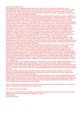 são frutos da mesma fonte.
Este estágio final de completude sugere muita dor e sofrimento, pois os egos se reconhecem como
manifestações divinas, são da mesma origem. Antes desse reconhecimento, promovem uma luta que expõe
emoções, forças mentais e físicas para fora, provocando uma reviravolta na vida do indivíduo e de quem
convive com ele. Isto é a separação do joio e do trigo que, qualificando energia, expurga de si mesmo tudo o
que não pode mais fazer parte daquela essência.
Isso marca o período da mudança dos pólos do próprio ser, alterando tudo que está à sua volta, reagindo em
seu meio ambiente com força violenta, até aceitação completa de liberar o velho para adentrar o novo. Com a
experiência das forças polares a que se submete, totalmente assimiladas, ele pára de lutar e se entrega
completamente para o alinhamento ao universo central. Esta experiência o conduz a penetrar em novos
estágios de consciência, e dá a ele a capacidade de ver e reconhecer os seus mestres, guias e essência estelar
à qual pertence. Somente alinhado a este centro, depois que reconhecer em si mesmo as virtudes superiores,
ele volta a receber o impulso necessário para penetrar e viver em dimensões mais altas de consciência.
A Terra abriga em seu seio um número incontável de seres que estão passando por esta experiência de
aprendizado. Como ser vivo, o planeta também possui chacras e pólos de manifestação energética e está,
neste exato momento, procurando seu alinhamento à fonte central. Quando um ser vivo expande a sua
consciência, tudo que está à sua volta sofre o impacto disso; portanto, quando 20% da consciência humana
alcançar um estágio vibratório de mesma intensidade, automaticamente a inversão dos pólos do planeta
acontecerá e o planeta penetrará em outra dimensão de consciência. A inversão dos pólos é um movimento
cíclico que tem acontecido com a passagem das eras, tem como referencial os equinócios e soma
aproximadamente 26000 anos. Está previsto para o sistema terrestre quando o planeta alcançar o índice
referencial do ciclo dos 13, que é marcado pela metade da era, ou seja, 13000 anos. Sempre que um fato
desta relevância acontece sobre o planeta, milhares de seres humanos contatam realidades paralelas para que
se lembrem da origem e função auto-escolhida. São os suportes necessários para ancoragem da força mental
adequada para manutenção do equilíbrio planetário.
Você que lê essa mensagem pode estar sentindo diferenças nos padrões de sono com sonhos muito vívidos
problemas nos relacionamentos, sistema imunológico alterado que não corresponde à normalidade
principalmente ligada ao pâncreas e à tiróide e a relação do tempo/espaço que já não mais condiz com os
relógios terrestres. Portanto, dores musculares, enxaqueca, formigamento nas extremidades do corpo,
choques elétricos na coluna, aumento de problemas respiratórios, enjôo e tonturas freqüentes são sintomas
naturais da adaptação do corpo de luz movimentado pelo cinturão de fótons que já altera o campo magnético
do planeta. Não há medicação que resolva estas sensações, mas muita disciplina e atenção ao corpo que pede
calma e tranqüilidade para se adaptar ao novo ritmo do planeta. É necessário desenvolver paciência e ter
atividades físicas que possam purificar o corpo possibilitando a abertura dos poros na pele que deve respirar
livre. Ampliem a capacidade respiratória, lembre-se: a Era de Aquário é mental e pede intensidade no contato
com o elemento ar.
Para alguns humanos, esta linguagem expressa a nova Idade do Ouro, ou seja, a idade da pureza em que as
forças polares não ocupam lugar. Nesse momento, o jardim florescerá para que a vida seja plenitude e
abundância. Cada indivíduo que penetra nesta freqüência é mais uma flor no jardim onde a borboleta azul, de
quando em quando, vem sorver o pólen perfumado. Despretensiosa nesse ato de amor, poliniza os campos de
paz e prosperidade. Assim se faz a vida de um sistema planetário que em breve alcançara a vibração e sintonia
esperada.
Essa é a tão falada mudança polar profetizada há tanto tempo. Muito mais que mudanças no eixo físico
planetário provocando ações desastrosas, essa mudança ocorre dentro de cada ser humano, quando está
pronto para tomar novos rumos de consciência.
Quanto mais o homem da Terra tornar-se consciente do potencial mental que possui, fazendo bom uso de sua
inteligência, expandindo cada vez mais o centro irradiante onde brota o amor, muito rapidamente ele poderá
conduzir essas mudanças sem dor e sofrimento. É o próprio homem que altera a rota dos acontecimentos, pois
a ele foi dado o maior presente de toda a eternidade: a vida consciente habitante da matéria física, onde a
mente criadora realiza o sonho de tornar-se humana.
Este é o tempo da humanização da vida e só cabe a humildade de aprender com aqueles que certamente já
possuem a experiência assimilada em sua prática diária.
(ser humano: ser um com todos)
"Quando o eixo físico terrestre for alterado, com certeza um número incontável de seres humanos já estará
pronto para conduzir essa missão com inteligência e alegria".
Ashtar Sheran
Por Marizilda Lopes
,
 