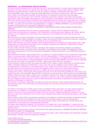 DESPEDIDA - by COMANDANTE ASHTAR SHERAN
Os Chefes da Humanidade devem confiar em seu povo, mas permanecem no cargo mesmo depois de terem
perdido a confiança, devidos aos abusos. Eles não oferecem nenhum exemplo que possa ser imitado. SÃO
VOLÚVEIS, quando deveriam mostrar firmeza de caráter, moralidade, capacidade e alto senso de
responsabilidade. Quem assumir cargo de responsabilidade e não possuir autocontrole, como por exemplo
fumar, beber muitas bebidas alcoólicas, deixa de possuir o comando do corpo assim tão intoxicado,
submetendo-se a graves vícios que o tornarão impotente para pensar e decidir como deve ser, de modo
responsável. Quem manifestar essa fraqueza, prova não possuir as qualidades inerentes a um bom chefe. Se
além disso duvidar da existência de DEUS e da imortalidade da alma humana, prova não estar com o cérebro
no lugar, visto não poder entender as coisas mais elementares da vida do Universo. Poderá interessar-se pelo
dinheiro e o poder,mas não sentirá responsabilidade em relação ao PODER SUPERIOR, o qual não poderá
conceber, tendo através da intoxicação, embotados os sentidos.
PONDE FINALMENTE FIM Á VOSSAS CONCEPÇÕES RELACIONADAS COM A VIDA HUMANA E PROCURAI A
VERDADE.
Não podemos apresentar ante vós e falar ao grande público, porque devemos obedecer certas leis.
Tomai nossos ensinamentos e divulgai-os, não importando a maneira pela qual chegaram até vocês. Não faz
diferença se vos chegaram por meio técnicos ou espirituais. Seu conteúdo tem mais valor do que sua
procedência.
Não ignoramos que estas exortações e ensinamentos fariam mais impressão se fossem levados por meio de
uma nave espacial. Estas revelações vos podem chegar somente pela maneira que nos foi possível. Importa só
que não sejam de novo falsificadas como aconteceu com as do Monte Sinai.
Ponde vossa técnica a serviço da verdade. Assim podereis difundí-la brevemente em todo mundo. Mas...esta
benção para a Humanidade não será por certo do agrado de satã( força negativa) e, infelizmente, existem
muitos homens na Terra, que o servem.
Por esta razão a benção será por ora pouco benéfica. Não podereis nem de leve imaginar que potência
poderemos desenvolver e executar sobre a atmosfera: ela ultrapassa a do furacão. Foi desta forma foram
separadas as águas do Mar Vermelho.A grande tempestade é nossa precursora.A Luz do ETERNO transparece
das nuvens.
Agora desejamos chamar vossa atenção sobre um grave erro contido na Bíblia e que foi aceito por uma grande
Igreja, à qual pertencem milhões de homens. Lê-se em Ezequiel(18,4):" A alma que peca deve morrer".
Caros amigos, esse errado conceito frutificou, com graves conseqüências. O profeta Ezequiel não era mais do
que um homem que podia ter contatos telepáticos. Ele foi instruído pelos SANTINI, mas nem sempre entendeu
as coisas do modo justo. Na verdade foi-lhe dito: "Quem peca mata o bem em sua Alma."
A este propósito, queremos dizer que aquele que dentre vós começar a pecar, dificilmente se libertará desse
hábito. O pecador habitua-se rapidamente a viver uma vida viciosa, negativa e assim perde quase
completamente o sentimento e a vontade de fazer o bem. Assim morre nele o bem e é um suicídio da Alma.
Ela não poderá ser, de forma alguma morta nem apagada, porém nela morre o sentimento do bem.
Também outro ponto da Bíblia que deverá ser corrigido: nunca se abrirão as tumbas para os mortos
ressurgirem da Terra...Esse tipo de ressurreição não existe. O homem sendo Alma poderá ter novo corpo, que
surgirá segundo a lei da geração. Mas também no decorrer da vida terrestre a Alma mudará aproximadamente
10(dez) vezes seu corpo, visto as células que o compõem renovarem-se. Cada um destes corpos assemelha-se
ao precedente: 10 vezes morre inobservado o corpo de um homem, mas o "EU",a Alma permanecerá tal qual é
até sua chegada ao reino espiritual ,onde lhe serão assinalados novos deveres baseados no progresso feito
durante a encarnação ou vida física.
Diz-se sobre a Terra que ninguém jamais retornou do país dos mortos. A esse respeito podemos dizer-vos
somente que sobre a Terra não existe uma pessoa sequer que não tenha vindo do reino dos mortos.É um via e
vem perpétuo.
Um médico será longe de ser sábio, assim como um professor não é onisciente. Um aluno pode perceber a
verdade em seu complexo. Um professor Universitário pode, ao contrário, ter a percepção de um caos.
Sobre a Terra vivem hoje centenas de milhões de homens, que por experiência própria, conhecem o mundo
espiritual. Assim eles constituem uma minoria, que é reputada como pobres vítimas de alucinações e de ilusões
dos sentidos.
Quem ousaria, porém definir as presentes revelações como fantasia e ilusões dos sentidos? Acreditamos poder
acrescentar que somos mais objetivos do que os homens terrestres, porque a via de evolução que a
humanidade terrestre terá de percorrer é incomparavelmente longa e mais difícil que a nossa.Temos uma
vantagem que não poderá ser conquistada tão facilmente.
As nossas naves espaciais radiantes, não constituem um milagre nem uma imaginação. É...parece-nos que
naqueles tempos os homens não sofriam nem eram vítimas de imaginação, pois todo o povo foi testemunha do
acontecimento.
Naquela época não possuíam nenhum conhecimento nem idéia do que fosse o GRANDE MILAGRE DA TÉCNICA.
SERVIMOS A DEUS E A HUMANIDADE.
Uma convivência pacífica de todos os homens do Universo inteiro, será a meta sublime que significará o paraíso
tão desejado. Ela não é nenhuma ilusão dos sentidos.
Texto triados do livro;
A VOZ DOS EXTRAPLANETÁRIOS
(O COMANDANTE EM CHEFE DA FROTA EXTRAPLANETÁRIA COMUNICA AOS HOMENS DA TERRA OS OBJETIVOS
DE SUA MISSÃO TERRESTRE).
 