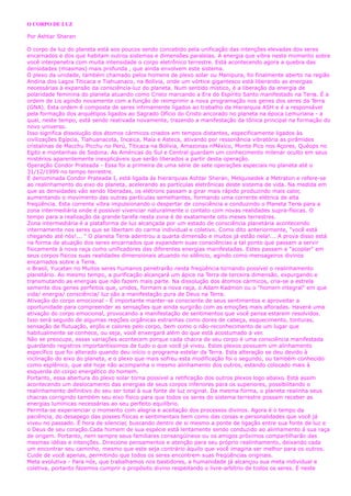 O CORPO DE LUZ
Por Ashtar Sheran
O corpo de luz do planeta está aos poucos sendo concebido pela unificação das intenções elevadas dos seres
encarnados e dos que habitam outros sistemas e dimensões paralelas. A energia que vibra neste momento sobre
você interpenetra com muita intensidade o corpo eletrônico terrestre. Está acontecendo agora a quebra das
densidades (miasmas) mais profunda , que ainda envolvem este sistema.
O plexo da unidade, também chamado pelos homens de plexo solar ou Manipura, foi finalmente aberto na região
Andina dos Lagos Titicaca e Tiahuanaco, na Bolívia, onde um vórtice gigantesco está liberando as energias
necessárias à expansão da consciência-luz do planeta. Num sentido místico, é a liberação da energia de
polaridade feminina do planeta atuando como Cristo marcando a Era do Espírito Santo manifestado na Terra. É a
ordem de Lis agindo novamente com a função de reimprimir a nova programação nos genes dos seres da Terra
(GNA). Esta ordem é composta de seres intimamente ligados ao trabalho da Hierarquia ASH e é a responsável
pela formação dos arquétipos ligados ao Sagrado Ofício do Cristo ancorado no planeta na época Lemuriana - a
qual, neste tempo, está sendo reativada novamente, trazendo a manifestação da tônica principal na formação do
novo universo.
Isso significa dissolução dos átomos cármicos criados em tempos distantes, especificamente ligados às
civilizações Egípcia, Tiahuanacota, Incaica, Maia e Asteca, ativando por ressonância vibratória as pirâmides
cristalinas de Macchu Picchu no Perú, Titicaca na Bolívia, Amazonas nMéxico, Monte Pico nos Açores, Quéops no
Egito e montanhas de Sedona. As Américas do Sul e Central guardam um conhecimento milenar oculto em seus
mistérios aparentemente inexplicáveis que serão liberados a partir desta operação.
Operação Condor Prateada - Essa foi a primeira de uma série de sete operações especiais no planeta até o
31/12/1999 no tempo terrestre.
É denominada Condor Prateada I, está ligada às hierarquias Ashtar Sheran, Melquisedek e Metraton e refere-se
ao realinhamento do eixo do planeta, acelerando as partículas eletrônicas deste sistema de vida. Na medida em
que as densidades vão sendo liberadas, os elétrons passam a girar mais rápido produzindo mais calor,
aumentando o movimento das outras partículas semelhantes, formando uma corrente elétrica de alta
freqüência. Esta corrente vibra impulsionando o despertar de consciência e conduzindo o Planeta Terra para a
zona intermediária onde é possível vivenciar naturalmente o contato com novas realidades supra-físicas. O
tempo para a realização da grande tarefa nesta zona é de exatamente oito meses terrestres.
Zona intermediária é a plataforma de luz alcançada por um estado de consciência planetária acontecendo
internamente nos seres que se libertam do carma individual e coletivo. Como dito anteriormente, "você está
chegando até nós!... " O planeta Terra adentrou a quarta dimensão e muitos já estão nela!... A prova disso está
na forma de atuação dos seres encarnados que expandem suas consciências a tal ponto que passam a servir
fisicamente à nova raça como unificadores das diferentes energias manifestadas. Estes passam a "acoplar" em
seus corpos físicos suas realidades dimensionais atuando no silêncio, agindo como mensageiros divinos
encarnados sobre a Terra.
o Brasil, Yucatan no Muitos seres humanos penetrarão nesta freqüência tornando possível o realinhamento
planetário. Ao mesmo tempo, a purificação alcançará um ápice na Terra de terceira dimensão, expurgando e
transmutando as energias que não fazem mais parte. Na dissolução dos átomos cármicos, cria-se a estrela
semente dos genes perfeitos que, unidos, formam a nova raça, o Adam Kadmon ou o "homem integral" em que
vida/ energia/ consciência/ luz são a manifestação pura de Deus na Terra.
Ativação do corpo emocional - É importante manter-se consciente de seus sentimentos e aproveitar a
oportunidade para compreender as sensações que ainda surgirão com as emoções mais afloradas. Haverá uma
ativação do corpo emocional, provocando a manifestação de sentimentos que você pensa estarem resolvidos.
Isso será seguido de algumas reações orgânicas estranhas como dores de cabeça, esquecimento, tonturas,
sensação de flutuação, enjôo e calores pelo corpo, bem como o não-reconhecimento de um lugar que
habitualmente se conhece, ou seja, você enxergará além do que está acostumado a ver.
Não se preocupe, essas variações acontecem porque cada chacra de seu corpo é uma consciência manifestada
guardando registros importantíssimos de tudo o que você já viveu. Estes plexos possuem um alinhamento
específico que foi alterado quando deu início o programa estelar da Terra. Esta alteração se deu devido à
inclinação do eixo do planeta, e o plexo que mais sofreu esta modificação foi o segundo, ou também conhecido
como esplênico, que até hoje não acompanha o mesmo alinhamento dos outros, estando colocado mais à
esquerda do corpo energético do homem.
Portanto, essa abertura do plexo solar torna possível a retificação dos outros plexos logo abaixo. Está assim
acontecendo um deslocamento das energias de seus corpos inferiores para os superiores, possibilitando o
realinhamento definitivo do seu ser total à sua fonte de luz original. Da mesma forma, o planeta realinha seus
chacras corrigindo também seu eixo físico para que todos os seres do sistema terrestre possam receber as
energias lumínicas necessárias ao seu perfeito equilíbrio.
Permita-se experienciar o momento com alegria e aceitação dos processos divinos. Agora é o tempo da
paciência, do desapego das posses físicas e sentimentais bem como das coisas e personalidades que você já
viveu no passado. É hora de silenciar, buscando dentro de si mesmo a ponte de ligação entre sua fonte de luz e
o Deus de seu coração.Cada homem de sua espécie está lentamente sendo conduzido ao alinhamento à sua raça
de origem. Portanto, nem sempre seus familiares consangüíneos ou os amigos próximos compartilharão das
mesmas idéias e intenções. Direcione pensamentos e atenção para seu próprio realinhamento, deixando cada
um encontrar seu caminho, mesmo que este seja contrário àquilo que você imagina ser melhor para os outros.
Cuide de você apenas, permitindo que todos os seres encontrem suas freqüências originais.
Meta evolutiva - Para nós, que trabalhamos nos bastidores, a humanidade já alcançou sua meta individual e
coletiva, portanto fazemos cumprir o propósito divino respeitando o livre-arbítrio de todos os seres. E neste
 