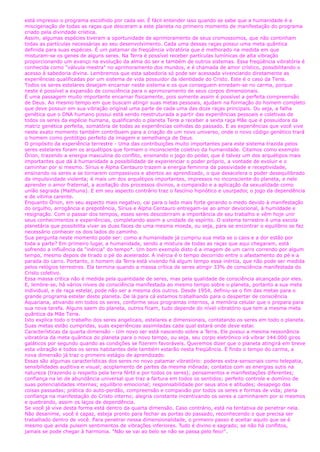 está impresso o programa escolhido por cada ser. É fácil entender isso quando se sabe que a humanidade é a
miscigenação de todas as raças que desceram a este planeta no primeiro momento de manifestação do programa
criado pela divindade crística.
Assim, algumas espécies tiveram a oportunidade de aprimoramento de seus cromossomos, que não continham
todas as partículas necessárias ao seu desenvolvimento. Cada uma dessas raças possui uma meta quântica
definida para suas espécies. É um patamar de freqüência vibratória que é melhorado na medida em que
misturam-se os genes de alguns seres. Na Terra é possível receber partículas lumínicas de alta vibração
proporcionando um avanço na evolução da alma do ser e também de outros sistemas. Essa freqüência vibratória é
conhecida como "válvula mestra" no aprimoramento dos mundos, e é chamada de amor crístico, possibilitando o
acesso à sabedoria divina. Lembremos que esta sabedoria só pode ser acessada vivenciando diretamente as
experiências qualificadas por um sistema de vida possuidor da identidade do Cristo. Este é o caso da Terra.
Todos os seres estelares desejam encarnar neste sistema e os que conseguem enredam-se no carma, porque
neste é possível a expansão de consciência para o aprimoramento de seus corpos dimensionais.
É uma passagem muito importante encarnar fisicamente, pois somente assim é possível a perfeita compreensão
de Deus. Ao mesmo tempo em que buscam atingir suas metas pessoais, ajudam na formação do homem completo
que deve possuir em sua vibração original uma parte de cada uma das doze raças principais. Ou seja, a falha
genética que o DNA humano possui está sendo reestruturada a partir das experiências pessoais e coletivas de
todos os seres da espécie humana, qualificando o planeta Terra a receber a sexta raça Mãe que é possuidora da
matriz genética perfeita, somatória de todas as experiências colhidas do passado. E as experiências que você vive
neste exato momento também contribuem para a criação de um novo universo, onde o novo código genético trará
o homem como protótipo perfeito da imagem e semelhança de Deus.
O propósito da experiência terrestre - Uma das contribuições muito importantes para este sistema trazida pelos
seres estelares foram os arquétipos que formam o inconsciente coletivo da humanidade. Citamos como exemplo
Órion, trazendo a energia masculina do conflito, ensinando o jogo do poder, que é talvez um dos arquétipos mais
importantes que dá à humanidade a possibilidade de experienciar o poder próprio, a vontade de evoluir e o
caminhar por si mesmo. Sírius e Alpha Centauro trazem a energia feminina da passividade e receptividade,
ensinando os seres a se tornarem compassivos e abertos ao aprendizado, o que desacelera o poder desequilibrado
da impulsividade violenta; é mais um dos arquétipos importantes, impressos no inconsciente do planeta, e nele
aprender o amor fraternal, a aceitação dos processos divinos, a compaixão e a aplicação da sexualidade como
união sagrada (Maithuna). E em seu aspecto contrário traz o fascínio hipnótico e usurpador, o jogo da dependência
e de vítima carente.
Enquanto Órion, em seu aspecto mais negativo, cai para o lado mais forte gerando o medo devido à manifestação
do orgulho, arrogância e prepotência, Sírius e Alpha Centauro entregam-se ao amor devocional, à humildade e
resignação. Com o passar dos tempos, esses seres descobriram a importância de seu trabalho e vêm hoje unir
seus conhecimentos e experiências, completando assim a unidade de espírito. O sistema terrestre é uma escola
planetária que possibilita viver as duas faces de uma mesma moeda, ou seja, para se encontrar o equilíbrio se faz
necessário conhecer os dois lados do caminho.
Sua pergunta neste momento pode ser: como a humanidade já cumpriu sua meta se o caos e a dor estão por
toda a parte? Em primeiro lugar, a humanidade, sendo a mistura de todas as raças que aqui chegaram, está
sofrendo a influência da "inércia" do tempo*. Um bom exemplo disto é a imagem de um carro correndo por algum
tempo, mesmo depois de tirado o pé do acelerador. A inércia é o tempo decorrido entre o afastamento do pé e a
parada do carro. Portanto, o homem da Terra está vivendo há algum tempo essa inércia, que não pode ser medida
pelos relógios terrestres. Ela termina quando a massa crítica de seres atingir 33% de consciência manifestada do
Cristo coletivo.
Essa massa crítica não é medida pela quantidade de seres, mas pela qualidade de consciência alcançada por eles.
E, lembre-se, há vários níveis de consciência manifestada ao mesmo tempo sobre o planeta, portanto a sua meta
individual, e de raça estelar, pode não ser a mesma dos outros. Desde 1954, definiu-se o fim das metas para o
grande programa estelar deste planeta. De lá para cá estamos trabalhando para o despertar de consciência
Aquariana, ativando em todos os seres, conforme seus programas internos, a memória celular que o prepara para
sua nova tarefa. Alguns saem do planeta, outros ficam, tudo depende do nível vibratório que tem a mesma meta
quântica da Mãe Terra.
Isto explica todo o trabalho dos seres angelicais, estelares e dimensionais, contatando os seres em todo o planeta.
Suas metas estão cumpridas, suas experiências assimiladas cada qual estará onde deve estar.
Características da quarta dimensão - Um novo ser está nascendo sobre a Terra. Ele possui a mesma ressonância
vibratória da meta quântica do planeta para o novo tempo, ou seja, seu corpo eletrônico irá vibrar 144.000 giros
galáticos por segundo quando as condições se fizerem favoráveis. Queremos dizer que o planeta atingirá em breve
esta vibração e todos os seres habitantes dele também estarão nesta freqüência. É findo o tempo do carma, a
nova dimensão já traz o primeiro estágio de aprendizado.
Essas são algumas características dos seres no novo patamar vibratório: poderes extra-sensoriais como telepatia,
sensibilidades auditiva e visual; acoplamento de partes da mesma mônada; contatos com as energias sutis na
natureza (trazendo o respeito pela terra fértil e por todos os seres); pensamentos e manifestações diferentes;
confiança na lei de abundância universal que traz a fartura em todos os sentidos; perfeito controle e domínio de
suas potencialidades internas; equilíbrio emocional; responsabilidade por seus atos e atitudes; desapego das
coisas passadas; prática do auto-perdão, compreensão e compaixão por todos os seres e formas de vida; plena
confiança na manifestação do Cristo interno; alegria constante incentivando os seres a caminharem por si mesmos
e quebrando, assim os laços de dependência.
Se você já vive desta forma está dentro da quarta dimensão. Caso contrário, está na tentativa de penetrar nela.
Não desanime, você é capaz, esteja pronto para fechar as portas do passado, reconhecendo o que precisa ser
trabalhado dentro de você. Para penetrar nessa dimensionalidade, o primeiro passo é aceitar aquilo que se é
mesmo que ainda pulsem sentimentos de vibrações inferiores. Tudo é divino e sagrado; se não há conflitos,
jamais se pode chegar à harmonia. "Não se vai ao belo se não se passa pelo feio!".
 