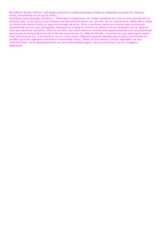 No silêncio de seu interior, você pode encontrar a nossa presença e todas as respostas que procura. Vença o
medo, envolvendo-se na luz do Cristo.
Meditação para elevação vibratória - Vibre agora imaginando um cristal irradiante em meio a uma cascata de luz.
Penetre nele, vá ao centro e aconchegue-se calmamente dentro de uma flor de Lis, toda branca. Nela está a chave
do Portal que conduz todos os seres à evolução da alma. Sinta o perfume, deixe-se envolver pelo aroma que
suavemente aciona suas percepções. Entregue-se a essa luz branca na chama viva do Santuário de Lis. Alcance
todo seu potencial vibratório, abra-se em amor por você mesmo e sentirá uma suave presença que vai plasmando
aos poucos a energia feminina do Cristo do novo tempo. É a Mãe do Mundo, o Grande Ser que paira agora sobre
todo este local de luz. É envolvente, terna, muito suave. Dedique especial atenção agora para o sentimento do
perdão que tudo regenera e alcance a misericórdia divina. Deixe-se ficar assim o tempo necessário ao seu
realinhamento. Você está penetrando na zona intermediária agora. Acione esta força com fé, coragem e
esperança.
 