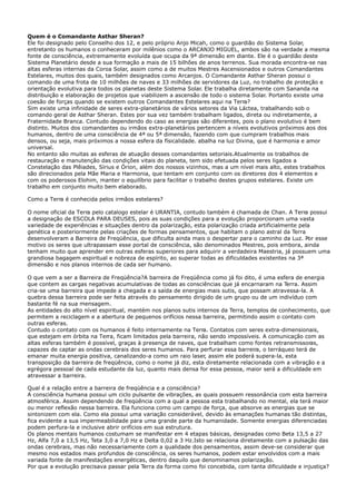 Quem é o Comandante Asthar Sheran?
Ele foi designado pelo Conselho dos 12, e pelo próprio Anjo Micah, como o guardião do Sistema Solar,
entretanto os humanos o conheceram por milênios como o ARCANJO MIGUEL, ambos são na verdade a mesma
fonte de consciência, extremamente evoluída que ocupa da 9ª dimensão em diante. Ele é o guardião deste
Sistema Planetário desde a sua formação a mais de 15 bilhões de anos terrenos. Sua morada encontra-se nas
altas esferas internas da Coroa Solar, assim como a de muitos Mestres Ascensionados e outros Comandantes
Estelares, muitos dos quais, também designados como Arcanjos. O Comandante Asthar Sheran possui o
comando de uma frota de 10 milhões de naves e 33 milhões de servidores da Luz, no trabalho de proteção e
orientação evolutiva para todos os planetas deste Sistema Solar. Ele trabalha diretamente com Sananda na
distribuição e elaboração de projetos que viabilizem a ascensão de todo o sistema Solar. Portanto existe uma
coesão de forças quando se existem outros Comandantes Estelares aqui na Terra?
Sim existe uma infinidade de seres extra-planetários de vários setores da Via Láctea, trabalhando sob o
comando geral de Asthar Sheran. Estes por sua vez também trabalham ligados, direta ou indiretamente, a
Fraternidade Branca. Contudo dependendo do caso as energias são diferentes, pois o plano evolutivo é bem
distinto. Muitos dos comandantes ou irmãos extra-planetários pertencem a níveis evolutivos próximos aos dos
humanos, dentro de uma consciência de 4ª ou 5ª dimensão, fazendo com que cumpram trabalhos mais
densos, ou seja, mais próximos a nossa esfera da físicalidade. abalha na luz Divina, que é harmonia e amor
universal.
No entanto são muitas as esferas de atuação desses comandantes setoriais.Atualmente os trabalhos de
restauração e manutenção das condições vitais do planeta, tem sido efetuada pelos seres ligados a
Constelação das Plêiades, Sírius e Órion, além dos nossos vizinhos, mas a um nível mais alto, estes trabalhos
são direcionados pela Mãe Maria e Harmonia, que tentam em conjunto com os diretores dos 4 elementos e
com os poderosos Elohim, manter o equilíbrio para facilitar o trabalho destes grupos estelares. Existe um
trabalho em conjunto muito bem elaborado.
Como a Terra é conhecida pelos irmãos estelares?
O nome oficial da Terra pelo catalogo estelar é URANTIA, contudo também é chamada de Chan. A Terra possui
a designação de ESCOLA PARA DEUSES, pois as suas condições para a evolução proporcionam uma vasta
variedade de experiências e situações dentro da polarização, esta polarização criada artificialmente pela
genética e posteriormente pelas criações de formas pensamentos, que habitam o plano astral da Terra
desenvolveram a Barreira de Freqüência, que dificulta ainda mais o despertar para o caminho da Luz. Por esse
motivo os seres que ultrapassam esse portal de consciência, são denominados Mestres, pois embora, ainda
tenham muito que aprender em outras esferas superiores para adquirir a verdadeira Maestria, já possuem uma
grandiosa bagagem espiritual e nobreza de espírito, ao superar todas as dificuldades existentes na 3ª
dimensão e nos planos internos de cada ser humano.
O que vem a ser a Barreira de Freqüência?A barreira de Freqüência como já foi dito, é uma esfera de energia
que contem as cargas negativas acumulativas de todas as consciências que já encarnaram na Terra. Assim
cria-se uma barreira que impede a chegada e a saída de energias mais sutis, que possam atravessa-la. A
quebra dessa barreira pode ser feita através do pensamento dirigido de um grupo ou de um indivíduo com
bastante fé na sua mensagem.
As entidades do alto nível espiritual, mantém nos planos sutis internos da Terra, templos de conhecimento, que
permitem a reciclagem e a abertura de pequenos orifícios nessa barreira, permitindo assim o contato com
outras esferas.
Contudo o contato com os humanos é feito internamente na Terra. Contatos com seres extra-dimensionais,
que estejam em órbita na Terra, ficam limitados pela barreira, não sendo impossíveis. A comunicação com as
altas esferas também é possível, graças à presença de naves, que trabalham como fontes retransmissoras,
capazes de captar as ondas cerebrais dos seres humanos. Para perfurar essa barreira, o terráqueo terá de
emanar muita energia positiva, canalizando-a como um raio laser, assim ele poderá supera-la, esta
transposição da barreira de freqüência, como o nome já diz, esta diretamente relacionada com a vibração e a
egrégora pessoal de cada estudante da luz, quanto mais densa for essa pessoa, maior será a dificuldade em
atravessar a barreira.
Qual é a relação entre a barreira de freqüência e a consciência?
A consciência humana possui um ciclo pulsante de vibrações, as quais possuem ressonância com esta barreira
atmosférica. Assim dependendo de freqüência com a qual a pessoa esta trabalhando no mental, ela terá maior
ou menor reflexão nessa barreira. Ela funciona como um campo de força, que absorve as energias que se
sintonizem com ela. Como ela possui uma variação considerável, devido às emanações humanas tão distintas,
fica evidente a sua impermeabilidade para uma grande parte da humanidade. Somente energias diferenciadas
podem perfura-la e inclusive abrir orifícios em sua estrutura.
Os planos mentais humanos costumam se manifestar em 4 etapas básicas, designadas como Beta 13,5 a 27
Hz, Alfa 7,0 a 13,5 Hz, Teta 3,0 a 7,0 Hz e Delta 0,02 a 3 Hz.Isto se relaciona diretamente com a pulsação das
ondas cerebrais, mas não necessariamente com a qualidade dos pensamentos, assim deve-se considerar que
mesmo nos estados mais profundos de consciência, os seres humanos, podem estar envolvidos com a mais
variada fonte de manifestações energéticas, dentro daquilo que denominamos polarização.
Por que a evolução precisava passar pela Terra da forma como foi concebida, com tanta dificuldade e injustiça?
 