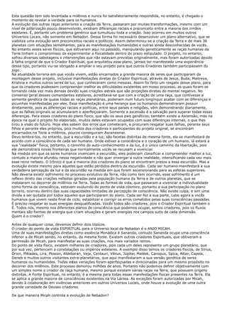 Esta questão tem sido levantada a milênios e nunca foi satisfatoriamente respondida, no entanto, é chegado o
momento de revelar a verdade para os humanos.
A evolução das outras raças anteriores a criação da Terra, passaram por muitas transformações, mesmo com um
nível de polarização pouco desenvolvido, existiam diferenças raciais e preconceito entre a maioria dos irmãos
estelares. É, portanto um problema genérico que tumultuou toda a criação. Isso ocorreu em muitos outros
Universos Locais, não somente em Nebadon. Dessa forma foi necessário desenvolver um plano alternativo, que se
viabiliza uma evolução sem preconceitos raciais e políticos. Assim determinou-se a criação da Terra e de mais 36
planetas com situações semelhantes, para as manifestações humanóides e outras ainda desconhecidas de vocês.
No entanto esses seres físicos, que estiveram aqui no passado, manipulando geneticamente as raças humanas da
Terra tinham o compromisso de experimentar a físicalidade dentro do prazo estipulado. O projeto, no entanto,
sofreu diversas sabotagens e intervenções que não estavam previstas originalmente, mas foram autorizadas devido
à falha original de que o Criador Espiritual, que arquitetou esse plano, jamais ter manifestado uma experiência
desse tipo, portanto viu-se obrigado a ampliar o seu projeto para que outros Criadores também participassem do
jogo.
Na atualidade terrena em que vocês vivem, estão encarnados a grande maioria de seres que participaram da
montagem desse projeto, inclusive manifestações diretas do Criador Espiritual, através de Jesus, Buda, Maitreya,
Krishna e muitos outros seres de luz, que conheceram como messias. Assim foi feito um resgate desse plano, para
que os criadores pudessem compreender melhor as dificuldades existentes em nosso processo, as quais foram se
tornando cada vez mais densas devido suas criações astrais que são projeções diretas do mental negativo. No
consenso geral desses comandantes estelares, acreditava-se que com a criação de uma raça, que contivesse a
semente genética de quase todas as raças planetárias, poderiam num futuro longínquo acabar com as diferenças e
picuinhas manifestadas por eles. Essa manifestação é uma herança que os humanos demonstraram possuir
diretamente, pois as diferenças raciais e políticas, entre seus países e religiões, vêm demonstrando diariamente,
que as falhas originais se acumularam e aperfeiçoaram. Somente a ascensão é a salvação para superar todas essas
diferenças. Para esses criadores do plano físico, que são os seus pais genéticos, também existe a Ascensão, mas na
época na qual o projeto foi elaborado, muitos deles estavam ocupados com suas diferenças internas, o que lhes
tirou a visão do futuro. Hoje eles sabem dos erros que cometeram, e procuram resgatar suas falhas, perante seus
filhos e perante eles próprios, pois muitos dos criadores e participantes do projeto original, se encontram
encarnados na Terra a milênios, poucos conseguiram Ascensionar.
Devo lembra-los, no entanto, que a escuridão e a luz, são facetas distintas de mesma fonte, ela se manifestará de
acordo com a consciência de cada ser humano. Onde estiver a consciência e o coração de um humano, lá estará a
sua "realidade" física, portanto, o caminho do auto-conhecimento e da luz, é o único caminho da libertação, pois
ele demonstrará novas fronteiras que normalmente vocês se recusam a vivenciar.
Na medida em que os seres humanos vivenciam a escuridão, eles poderiam classificar e compreender melhor a luz,
contudo a maioria afundou nessa negatividade e não quer enxergar a outra realidade, intensificando cada vez mais
esse reino nefasto. O Irônico é que a maioria dos criadores do plano se encontram presos a essa escuridão. Mas a
evolução existe mesmo para aqueles que estão perdidos dentro da escuridão. Cada ser humano manifestará a sua
verdadeira percepção da luz e da escuridão na medida em que forem ascensionando para as esferas superiores.
Não deveria existir sofrimento no processo evolutivo da Terra, não como tem ocorrido, esse sofrimento é um
reflexo direto das criações nefastas geradas pela população humana da Terra e de outros planetas, que se
instalaram no decorrer de milênios na Terra. Todas as formas de vida, que passaram a vivenciar a individualidade
como forma de consciência, estavam evoluindo do ponto de vista cósmico, portanto a sua participação no plano
terreno, ocorreu dentro das suas capacidades limitadas de percepção de consciência. Não existe culpa, e sim uma
divida a ser quitada por todos aqueles que participaram do plano. Cada ser fez a sua parte, cabe agora a vocês
humanos que vivem neste final de ciclo, estabilizar e corrigir os erros cometidos pelas suas consciências passadas.
É preciso resgatar as suas energias desqualificadas. Vocês todos são criadores, pois o Criador Espiritual também o
É. Todos nós, mesmo nos diferentes planos de consciência que podemos ocupar, somos criadores, pois os fluxos
mentais são formas de energia que criam situações e geram energias nos campos sutis de cada dimensão.
Quem é o criador?
Antes de qualquer coisa, devemos definir dois tópicos.
O criador do ponto de vista ESPIRITUAL para o Universo local de Nebadon é o ANJO MICAH.
Uma de suas manifestações diretas como essência Monádica é Sananda, contudo Sananda ocupa uma consciência
inferior a de Micah sendo, no entanto, da mesma fonte. Existem outros criadores Espirituais, que obtiveram a
permissão de Micah, para manifestar as suas criações, nos mais variados reinos.
Do ponto de vista físico, existem milhares de criadores, pois cada um deles representa um grupo planetário, que
por sua vez, pertencem a constelações ou impérios estelares. A exemplo disso temos os criadores físicos, de Sírius,
Órion, Plêiades, Lira, Plosion, Aldebaran, Veja, Centauri, Vênus, Júpiter, Maldek, Canopus, Spica, Altair, Capela,
Deneb e muitos outros visitantes extra-planetários, que aqui manifestaram a sua versão genética de seres
humanos ou humanóides. Todas estas variações foram aperfeiçoadas e direcionadas para um mesmo propósito no
decorrer dos milênios. Este processo demorou milhões de anos. Portanto não podemos definir objetivamente com
um simples nome o criador de raça humana, mesmo porque existem várias raças na Terra, que possuem origens
distintas. A Fonte Espiritual, no entanto, é a mesma para todas essas manifestações físicas presentes na Terra. Ela
se aplica a grande maioria de consciências existentes na Via Láctea. As exceções foram autorizadas por Micah,
devido à colaboração em vivências anteriores em outros Universos Locais, onde houve a evolução de uma outra
grande variedade de Deuses criadores.
De que maneira Micah controla a evolução de Nebadon?
 