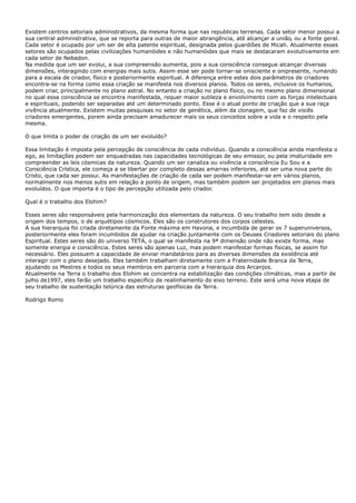 Existem centros setoriais administrativos, da mesma forma que nas republicas terrenas. Cada setor menor possui a
sua central administrativa, que se reporta para outras de maior abrangência, até alcançar a união, ou a fonte geral.
Cada setor é ocupado por um ser de alta patente espiritual, designada pelos guardiões de Micah. Atualmente esses
setores são ocupados pelas civilizações humanóides e não humanóides que mais se destacaram evolutivamente em
cada setor de Nebadon.
Na medida que um ser evolui, a sua compreensão aumenta, pois a sua consciência consegue alcançar diversas
dimensões, interagindo com energias mais sutis. Assim esse ser pode tornar-se onisciente e onipresente, rumando
para a escala de criador, físico e posteriormente espiritual. A diferença entre estes dois parâmetros de criadores
encontra-se na forma como essa criação se manifesta nos diversos planos. Todos os seres, inclusive os humanos,
podem criar, principalmente no plano astral. No entanto a criação no plano físico, ou no mesmo plano dimensional
no qual essa consciência se encontra manifestada, requer maior sutileza e envolvimento com as forças intelectuais
e espirituais, podendo ser separadas até um determinado ponto. Esse é o atual ponto de criação que a sua raça
vivência atualmente. Existem muitas pesquisas no setor de genética, além da clonagem, que faz de vocês
criadores emergentes, porem ainda precisam amadurecer mais os seus conceitos sobre a vida e o respeito pela
mesma.
O que limita o poder de criação de um ser evoluído?
Essa limitação é imposta pela percepção de consciência de cada indivíduo. Quando a consciência ainda manifesta o
ego, as limitações podem ser enquadradas nas capacidades tecnológicas de seu emissor, ou pela imaturidade em
compreender as leis cósmicas da natureza. Quando um ser canaliza ou vivência a consciência Eu Sou e a
Consciência Crística, ele começa a se libertar por completo dessas amarras inferiores, até ser uma nova parte do
Cristo, que cada ser possui. As manifestações de criação de cada ser podem manifestar-se em vários planos,
normalmente nos menos sutis em relação a ponto de origem, mas também podem ser projetados em planos mais
evoluídos. O que importa é o tipo de percepção utilizada pelo criador.
Qual é o trabalho dos Elohim?
Esses seres são responsáveis pela harmonização dos elementais da natureza. O seu trabalho tem sido desde a
origem dos tempos, o de arquétipos cósmicos. Eles são os construtores dos corpos celestes.
A sua hierarquia foi criada diretamente da Fonte máxima em Havona, e incumbida de gerar os 7 superuniversos,
posteriormente eles foram incumbidos de ajudar na criação juntamente com os Deuses Criadores setoriais do plano
Espiritual. Estes seres são do universo TETA, o qual se manifesta na 9ª dimensão onde não existe forma, mas
somente energia e consciência. Estes seres são apenas Luz, mas podem manifestar formas físicas, se assim for
necessário. Eles possuem a capacidade de enviar mandatários para as diversas dimensões da existência até
interagir com o plano desejado. Eles também trabalham diretamente com a Fraternidade Branca da Terra,
ajudando os Mestres e todos os seus membros em parceria com a hierarquia dos Arcanjos.
Atualmente na Terra o trabalho dos Elohim se concentra na estabilização das condições climáticas, mas a partir de
julho de1997, eles farão um trabalho especifico de realinhamento do eixo terreno. Este será uma nova etapa de
seu trabalho de sustentação telúrica das estruturas geofísicas da Terra.
Rodrigo Romo
 