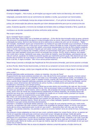 MUITOS SERÃO CHAMADOS
O tempo é chegado!... Para muitos, as afirmações que seguem serão motivo de descrença, até mesmo de
indignação, acionando dentro do ser sentimentos de rebeldia e revolta, que precisam ser transmutados.
Todos esperam a manifestação maciça dos amigos extraterrestres!... É um grito de misericórdia divina, de
justiça, de comprovação das palavras daqueles que lutam desesperadamente para que se cumpra as leis dos
justos. O planeta aguarda o momento da revelação da Verdade onde os pródigos herdarão a Terra; quando as
incertezas e as dúvidas causadoras de tantos confrontos serão extintas.
Mas surge a pergunta:
Qual a Verdade? Quem a possui?
Pois eu lhes digo: todos estão com a Verdade em essência!... O Pai não faz discriminação entre os seres, portanto
não promove o contentamento de alguns e a discriminação entre os outros, não promove a felicidade de alguns e
a decepção de outros. Nenhum dos homens da terra está acima ou abaixo de outro ser do Universo!... Todos,
sem exceção, manifestam aquilo que compreendem na medida em que está ancorada à sua consciência. É tempo
de quebrar as ilusões e sorver a mais pura luz que habita o interior de todas as coisas. Enquanto vocês humanos
discutem tentando provar o que ainda não sabem, procurando desesperados nos céus da Terra objetos voadores,
anjos e deuses; esperando a descida d´Aquele que vem pelas nuvens, esquecem do mais importante: O caos, a
confusão, o choque na disputa das verdades, propicia um aprendizado ímpar para o aprimoramento da alma!...
Vocês criam esta realidade virtual para vencer na evolução dos mundos. Os ETs, Anjos e Mestres, tem estado
com vocês todo o tempo, habitando suas casas, seus locais de trabalho, suas festividades, participando de sua
vida em comum, ajudando na medida do possível aqueles que realmente querem ajuda. Eles desceram por livre
escolha até os homens há muito tempo e caminham interpenetrados ao seu mundo físico, agindo em nome do
Amor e da Paz. A regra é simples: “Nós nunca vamos porque estamos”.
Nesse tempo é prevista a elevação das freqüências da Terra da terceira dimensão, para tornar possível a entrada
ao Novo Mundo. Neste Mundo Ascencionado, os Seres de Luz preparam os locais onde os homens de boa vontade
viverão. Portanto, amigos, vocês é que chegarão até Nós, não precisamos descer a lugar algum: Já estamos
entre vocês!...
Quantas aparições estão acontecendo, a todos os instantes, nos céus da Terra?
O aparecimento das naves estelares acontece sim, mas não da forma como pensam. Quando o homem estiver
realmente preparado para viver a liberdade em toda a sua intensidade, quebrando as ilusões, remodelando os
valores corrompidos pelo orgulho, poder e vaidade humana, quando não mais desejar provar sua verdade como
única, quando deixar disputas hediondas aceitando com toda a humildade que é um Deus manifestado, sentirá
que seus corpos dimensionais são habitantes de outros mundos, e estará pronto para penetrar em nossas
freqüências e vislumbrar o que sempre sonhou.
A aparição maciça dos ETs é a penetração no Portal que se abre dentro da consciência de cada ser. Seu mundo
interno é o maior gerador da potencialidade Divina, nele se processam todas as evidências de que isto é possível.
As naves que aparecem, neste instante, sobre o planeta, são projeções de energia condensada, das mentes de
vocês, assim como da mente dos interplanetários trabalhando em esferas distantes. Os contatos físicos são
possíveis aos seres que, comprometidos no propósito de criação de um mundo melhor, precisam do impulso
gerador para quebrar os encantamentos a que estão presos.
Não é fácil crer nesta afirmação, portanto, usamos métodos necessários, nem sempre compreensíveis à ciência
humana, tornando verídicos os fatos àqueles que insistem em não assumir a tarefa que escolheram.
Chega de ilusões e fantasias infantis. Parem de sonhar com a falsa realidade. Quebrem o encantamento a que se
submetem e que gera tantas discórdias desnecessárias.
Entendam o verdadeiro significado destas palavras: tudo é criação de suas próprias mentes que, neste exato
momento, se expandem por todo universo e podem criar projeções de qualquer objeto, ou forma, que queiram.
Vocês são os únicos responsáveis pelo mundo em que vivem!... Queremos dizer com isto, que nos mundos
paralelos, nas estrelas distantes, nos planetas e astros do Universo habitam seres de várias formas, humanóides,
ou não.
Eles possuem corpos adaptados ao meio em que vivem, portanto podem ter corpos físicos, de luz, ou apenas ser
mente em expansão onde partículas lumínicas comunicam-se por vibração de energia. Vocês são partes
integrantes destes corpos manifestados: desde o primeiro instante da Criação do mundos, milhares de partículas
defrataram-se e caminharam cumprindo um programa previamente determinado, chegando a ser tudo o que são
hoje. Esta é a verdade que o homem deverá aprender neste tempo da Terra, para ser um criador consciente de
sua própria ação, liberto de ilusões, puro do jugo da matéria, algo tão necessário ao aprendizado do ser que quer
evoluir em si mesmo.
Cresçam Filhos das Estrelas! Nós os anjos do despertar estamos cumprindo apenas a função cósmica de
 