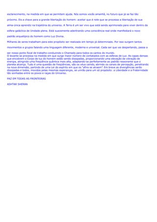 esclarecimento, na medida em que se permitem ajuda. Nós somos vocês amanhã, no futuro que já se faz tão
próximo. Eis a chave para a grande libertação do homem: aceitar que é nele que se processa a libertação de sua
alma-única aprendiz na trajetória do universo. A Terra é um ser vivo que está sendo aprimorado para viver dentro da
esfera galáctica de Unidade plena. Está suavemente adentrando uma consciência real onde manifestará o novo
padrão arquetípico do homem como Luz Divina.
Milhares de seres trabalham para este propósito ser realizado em tempo já determinado. Por isso surgem tantos
movimentos e grupos falando uma linguagem diferente, moderna e universal. Cada ser que vai despertando, passa a
ser nosso ponto focal de trabalho conduzindo o Chamado para todos os cantos do mundo.
O levante se processa na medida em que surge maior número de contatados com as esferas de Luz. As capas densas
que encobrem o Corpo de luz do homem estão sendo dissipadas, proporcionando uma elevação da vibração de
energia, atingindo uma freqüência quântica mais alta, adaptando-se perfeitamente ao padrão ressonante que o
planeta alcança. Tudo é uma questão de freqüências, são os véus caindo, abrindo os canais de percepção, penetrando
na nova dimensão, partindo de uma Lei do espírito em que os “afins se atraem”. Em breve as divergências serão
dissipadas e todos, movidos pelas mesmas esperanças, se unirão para um só propósito: a Liberdade e a Fraternidade
tão sonhadas entre os povos e raças do Universo.
PAZ EM TODAS AS FRONTEIRAS
ASHTAR SHERAN
 