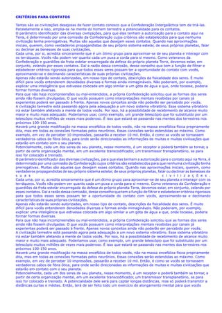 CRITÉRIOS PARA CONTATOS
Tantas são as civilizações desejosas de fazer contato conosco que a Confederação Intergaláctica tem de triá-las.
Paralelamente a isso, amplia-se na mente do homem terrestre a potencialidade para os contatos.
O parâmetro identificador das diversas civilizações, para que elas tenham a autorização para o contato aqui na
Terra, é determinado por uma comissão da Confederação cujos critérios são estabelecidos para que nenhuma
civilização tenha prerrogativas. Muitas são aquelas que desejam esses contatos. Quando nas aproximações
iniciais, querem, como verdadeiros propagandistas de seu próprio sistema estelar, de seus próprios planetas, falar
ou declinar as benesses de suas civilizações.
Cada uma, por si, acredita sinceramente que é um ótimo grupo para aproximar-se de seu planeta e interagir com
os terráqueos. Vocês não podem ver quanto cada um puxa a corda para si mesmo. Como veteranos da
Confederação e guardiões da frota estelar encarregada da defesa do próprio planeta Terra, devemos estar, em
conjunto, zelando por esses contatos. Daí a razão dessa comissão, desse conselho que tem a função de filtrar e
estabelecer critérios rigorosos para que todos esses seres possam ter a oportunidade do contato com vocês,
aproximando-se e declinando características de suas próprias civilizações.
Apenas não estarão sendo autorizadas, em nosso tipo de contato, descrições da fisicalidade dos seres. É muito
difícil para vocês entenderem densidades diversas e formas ainda inimagináveis. Não poderiam, por exemplo,
explicar uma inteligência que estivesse colocada em algo similar a um gota de água e que, onde tocasse, poderia
formar formas diversas.
Para que não haja incompreensões ou mal-entendidos, a própria Confederação solicitou que as formas dos seres
ainda não fossem divulgadas. O que vocês possuem como interpretações mentais recebidas por canais já
experientes poderá ser passado à frente. Apenas novos conceitos ainda não poderão ser percebido por vocês.
A civilização terrestre está passando agora pela adequação a um novo sistema vibratório. Esse sistema vibratório
irá estar também afetando a mente de todos vocês. Por isso, há a possibilidade de recebimento de alcance muito
maior e muito mais adequado. Poderíamos usar, como exemplo, um grande telescópio que foi substituído por um
telescópio muitos milhões de vezes mais poderoso. É isso que estará se passando nas mentes dos terrestres nos
próximos 100-150 anos.
Haverá uma grande modificação na massa encefálica de todos vocês, não na massa encefálica física propriamente
dita, mas em todas as conexões formadas pelos neurônios. Essas conexões serão estendidas ao máximo. Como
exemplo, em vez de perceber 10 impressões, passarão a receber 10 mil. Então, é como se vocês se tornassem
verdadeiros cabos de fibra ótica, para onde serão direcionadas as informações de muitas e muitas civilizações que
estarão em contato com o seu planeta.
Potencialmente, cada um dos seres de seu planeta, nesse momento, é um receptor e poderá também se tornar, a
partir de certa organização mental, em um excelente transcodificador, um transmissor transplanetário, se para
isso for colocado e treinado.
O parâmetro identificador das diversas civilizações, para que elas tenham a autorização para o contato aqui na Terra, é
determinado por uma comissão da Confederação cujos critérios são estabelecidos para que nenhuma civilização tenha
prerrogativas. Muitas são aquelas que desejam esses contatos. Quando nas aproximações iniciais, querem, como
verdadeiros propagandistas de seu próprio sistema estelar, de seus próprios planetas, falar ou declinar as benesses de
s u a s c i v i l i z a ç õ e s .
Cada uma, por si, acredita sinceramente que é um ótimo grupo para aproximar-se de seu planeta e interagir com os
terráqueos. Vocês não podem ver quanto cada um puxa a corda para si mesmo. Como veteranos da Confederação e
guardiões da frota estelar encarregada da defesa do próprio planeta Terra, devemos estar, em conjunto, zelando por
esses contatos. Daí a razão dessa comissão, desse conselho que tem a função de filtrar e estabelecer critérios rigorosos
para que todos esses seres possam ter a oportunidade do contato com vocês, aproximando-se e declinando
características de suas próprias civilizações.
Apenas não estarão sendo autorizadas, em nosso tipo de contato, descrições da fisicalidade dos seres. É muito
difícil para vocês entenderem densidades diversas e formas ainda inimagináveis. Não poderiam, por exemplo,
explicar uma inteligência que estivesse colocada em algo similar a um gota de água e que, onde tocasse, poderia
formar formas diversas.
Para que não haja incompreensões ou mal-entendidos, a própria Confederação solicitou que as formas dos seres
ainda não fossem divulgadas. O que vocês possuem como interpretações mentais recebidas por canais já
experientes poderá ser passado à frente. Apenas novos conceitos ainda não poderão ser percebido por vocês.
A civilização terrestre está passando agora pela adequação a um novo sistema vibratório. Esse sistema vibratório
irá estar também afetando a mente de todos vocês. Por isso, há a possibilidade de recebimento de alcance muito
maior e muito mais adequado. Poderíamos usar, como exemplo, um grande telescópio que foi substituído por um
telescópio muitos milhões de vezes mais poderoso. É isso que estará se passando nas mentes dos terrestres nos
próximos 100-150 anos.
Haverá uma grande modificação na massa encefálica de todos vocês, não na massa encefálica física propriamente
dita, mas em todas as conexões formadas pelos neurônios. Essas conexões serão estendidas ao máximo. Como
exemplo, em vez de perceber 10 impressões, passarão a receber 10 mil. Então, é como se vocês se tornassem
verdadeiros cabos de fibra ótica, para onde serão direcionadas as informações de muitas e muitas civilizações que
estarão em contato com o seu planeta.
Potencialmente, cada um dos seres de seu planeta, nesse momento, é um receptor e poderá também se tornar, a
partir de certa organização mental, em um excelente transcodificador, um transmissor transplanetário, se para
isso for colocado e treinado. A potencialidade dele será para captar longas distâncias, mas só poderá transmitir a
distâncias curtas e médias. Então, terá de ser feito todo um exercício de alongamento mental para que vocês
 