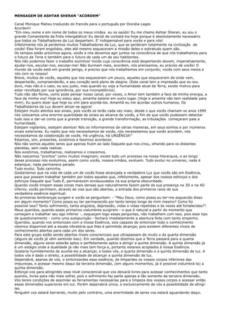 MENSAGEM DE ASHTAR SHERAN "ACORDEM"
Canal Monique Matieu traduzido do francês para o português por Dionéia Lages
Acordem!
“Em meu nome e em nome de todos os meus irmãos eu os saúdo! Eu me chamo Ashtar Sheran, eu sou o
grande Comandante da frota intergalática! Eu decidi de contatá-los hoje porque é absolutamente necessário
que todos os Trabalhadores da Luz despertem. E' indispensável para vocês e para nós!
Infelizmente nós já perdemos muitos Trabalhadores da Luz, que se perderam totalmente na civilização de
vocês! Eles foram engolidos, eles até mesmo esqueceram a missão deles e sobretudo quem são.
Os tempos estão próximos agora, vocês e nós devemos agir juntos na consciência de que nós trabalhamos para
o futuro da Terra e também para o futuro de cada um de seu habitantes.
Nós não podemos fazer o trabalho sozinhos! Vocês cuja consciência está despertando devem, imperativamente,
ajudar-nos, escutar-nos, escutar-me! Não durmam mais, acordem, nós precisamos, eu preciso de vocês! O
mundo de vocês está em grande perigo, é preciso que nós trabalhemos em conjunto; vocês com seus meios e
nós com os nossos!
Breve, muitos de vocês, aqueles que nos esqueceram um pouco, aqueles que esqueceram de onde vem,
despertarão, compreenderão, e seu coração será pleno de alegria. (Este canal tem a impressão que eu sou
duro, mas não é o caso, eu sou justo, mas quando eu vejo a humanidade atual da Terra, existe motivo para
estar revoltado por sua ignorância, por sua inconpetência).
Tudo não são flores, como pode pensar nosso canal, por vezes, o Amor tem também a face de minha energia, a
face da minha voz! Hoje eu estou aqui, amanha estarei em outro lugar. (Hoje e amanha não tem realidade para
mim). Eu quero dizer que hoje eu vim para acordá-los. Amanhã eu irei acordar outros humanos. Os
Trabalhadores da Luz devem ativar-se agora!
Estejam muito atentos aos sinais, pois vocês os terão cada vez mais; desde o que vocês chamam os anos 1999
nós colocamos uma enorme quantidade de sinais ao alcance de vocês, a fim de que vocês pudessem detectar
tudo isso e dar-se conta que a grande transição, a grande transformação, as tribulações começaram para a
humanidade.
Estejam vigilantes, estejam atentos! Nós os informaremos de várias maneiras, em seus sonhos e por inúmeros
sinais exteriores. Eu repito que nós necessitamos de vocês, nós necessitamos que vocês acordem, nós
necessitamos da colaboração de vocês. Há urgência, há URGÊNCIA!”
Estamos, sim, presentes, existimos e fazemos acontecer.
Nós não somos aqueles seres que apenas ficam ao lado Daquele que nos criou, olhando para os distantes
planetas, sem nada realizar.
Nós existimos, trabalhamos, realizamos e crescemos.
Não nascemos “prontos” como muitos imaginam; existe todo um processo na nossa Hierarquia, e ao longo
desse processo nós evoluímos, assim como vocês, nossos irmãos, evoluem. Tudo evolui no universo; nada é
estanque; nada permanece parado.
Tudo evolui. Tudo caminha.
Gostaríamos que na vida de cada um de vocês fosse alcançada a verdadeira Luz que vocês são em Essência,
para que possam trabalhar também por todos aqueles que, infelizmente, apesar dos nossos esforços e dos
esforços Daquele que Tudo É, permanecem enclausurados na sua própria obscuridade.
Quando vocês limpam essas zonas mais densas que naturalmente fazem parte da sua presença na 3D e na 4D
inferior, vocês permitem, através de vias que são abertas, a entrada dos primeiros raios de sua
verdadeira essência espiritual.
As primeiras lembranças surgem e vocês se perguntam: - “Meu Deus, como posso eu ter-me esquecido disso
em algum momento? Como posso eu ter permanecido por tanto tempo longe de mim mesmo? Como foi
possível isso? Tanto sofrimento, tanta angústia, depressão, vidas e vidas repetidas e às vezes até fortalecidas?”.
Meus queridos, quando esses primeiros vislumbres surgirem - o que é natural a partir do momento que
começam a trabalhar seu ego inferior -, esqueçam logo essas perguntas, não trabalhem com isso, pois esse tipo
de questionamento - como uma autopunição - fechará imediatamente a abertura feita com tanto empenho.
Queridos, quando vos sintonizais com a Vossa Essência, sois capazes de sintonizar todo o conhecimento
cósmico disponível até a escala vibratória que lhes é permitido alcançar, pois existem diferentes níveis de
conhecimento abertos para cada um dos seres.
Para este grupo estão sendo abertos níveis conscienciais que ultrapassam de muito o da quarta dimensão
(alguns de vocês já vêm sentindo isso). Em verdade, quando dizemos que a Terra passará para a quarta
dimensão, alguns seres estarão aptos e perfeitamente aptos a atingir a quinta dimensão. A quinta dimensão já
é um estágio onde a dualidade já não mais tem força e, portanto estareis acoplados à Vossa Essência.
Gostaria humildemente de auxiliá-los a alcançar, a todos vós, a quarta dimensão e a quinta dimensão de luz. A
todos vós é dado o direito, a possibilidade de alcançar a quinta dimensão de luz.
Dependerá, apenas de vós, o sintonizardes essa essência, de limpardes os vossos corpos inferiores das
impurezas, e acessar mesmo daqui da terceira dimensão, (em alguns momentos, já é possível vislumbrá-la) a
quinta dimensão.
Esforçai-vos para atingirdes esse nível consciencial que vos deixará livres para acessar conhecimentos que tanto
quereis, livres para não mais sofrer, pois o sofrimento faz parte apenas e tão somente da terceira dimensão.
Vós tereis condições de assimilar as ferramentas necessárias para a limpeza dos vossos corpos e acessar então
essas dimensões superiores em luz. Porém dependerá única, e exclusivamente de vós a possibilidade de atingí-
las.
Ninguém vos estará barrando, muito pelo contrário, uma enormidade de seres vos estará aguardando daqui.
 