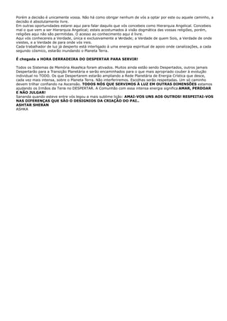 Porém a decisão é unicamente vossa. Não há como obrigar nenhum de vós a optar por este ou aquele caminho, a
decisão é absolutamente livre.
Em outras oportunidades estarei aqui para falar daquilo que vós concebeis como Hierarquia Angelical. Concebeis
mal o que vem a ser Hierarquia Angelical; estais acostumados à visão dogmática das vossas religiões, porém,
religiões aqui não são permitidas. O acesso ao conhecimento aqui é livre.
Aqui vós conhecereis a Verdade, única e exclusivamente a Verdade; a Verdade de quem Sois, a Verdade de onde
viestes, e a Verdade de para onde vós ireis.
Cada trabalhador de luz já desperto está interligado à uma energia espiritual de apoio onde canalizações, a cada
segundo cósmico, estarão inundando o Planeta Terra.
É chegada a HORA DERRADEIRA DO DESPERTAR PARA SERVIR!
Todos os Sistemas de Memória Akashica foram ativados. Muitos ainda estão sendo Despertados, outros jamais
Despertarão para a Transição Planetária e serão encaminhados para o que mais apropriado couber à evolução
individual no TODO. Os que Despertarem estarão ampliando a Rede Planetária de Energia Crística que desce,
cada vez mais intensa, sobre o Planeta Terra. Não interferiremos. Escolhas serão respeitadas. Um só caminho
devem trilhar confiando na Ascensão. TODOS NÓS QUE SERVIMOS À LUZ EM OUTRAS DIMENSÕES estamos
ajudando os Irmãos da Terra no DESPERTAR. A Comunhão com essa intensa energia significa AMAR, PERDOAR
E NÃO JULGAR!
Sananda quando esteve entre vós legou a mais sublime lição: AMAI-VOS UNS AOS OUTROS! RESPEITAI-VOS
NAS DIFERENÇAS QUE SÃO O DESIGNIOS DA CRIAÇÂO DO PAI..
ASHTAR SHERAN
ASHKA
 