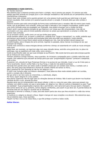 APRENDENDO A FAZER CONTATO...
Por Sandra Giannoni
Nós estamos aqui e estamos prontos para fazer o contato, mas é preciso que peçam. E é preciso que este
pedido seja feito através do coração puro e com intenção verdadeira e não através de um pensamento cheio de
interferências e bloqueios.
Devem fazer este contato como quando pensam em uma pessoa muito querida que está longe e da qual
sentem saudades. Este contato só é possível quando ativam o coração. É através dele que este contato é
possível.
Estamos prontos para esta comunicação da forma mais confortável para o receptor. Não há motivo para medo.
Vocês, que já percebem uma conexão, ainda que frágil e delicada e com imagens incompletas, podem sentir
uma certa confusão antes da acoplagem ser finalizada, mas podem enxergar com a nitidez da alma.
Podem sentir nuances destas energias de que falamos e ver coisas que não compreendem, mas não se
incomodem com isso, pois em breve poderão sintonizar os canais que aprenderem a conectar e então não
haverá mais confusão.
Ao se tornarem canais, serão como um sol que brilha para todos.
Vocês também sabem que, se assim o preferirem, poderão ficar “longe e inacessíveis”, ou, então, poderão aqui
permanecer para ajudar as mentes atormentadas pela total escuridão que assolará o vosso planeta.
O receptáculo físico (corpo físico) estará sendo protegido por nós, mas ele também deverá passar por
transformações, pois a limpeza da carne animal, ingerida no passado, deixa marcas na energia do ser, que
precisam ser limpas.
Ficarão mais sensíveis a essas energias densas conforme o tempo vai assentando em vocês as novas energias
mais sutis.
Nesta fase, por exemplo, se ingerirem algo com essa vibração densa, sentirão uma grande dor, no plexo do
estômago, que se espalharia em toda volta, como veneno...
Vocês se purificarão cada vez que suas energias se purificarem. Não existe barreira para esta energia quando
ela se mistura em seus corpos.
Tenham paciência consigo mesmos, meus queridos. Ao iniciarem a preparação para o contato nada lhes será
exigido, pois sabemos que precisam de tempo para que suas “programações originais” comecem a despertar,
uma a uma.
É possível, sim, através de Suas Presenças Divinas e na pureza de sua intenção, trazer a Luz do Cristo para a
Terra novamente. Devem confiar Nele e na Sua Força, e nada de mal poderá acontecer.
Sananda tem grande amor por todos vocês e também anseia por um contato mais íntimo, o contato com a
alma. Ele acha graça das tentativas e formas de contato infantis de tantos na Terra...
Não é possível ter com Sananda se não for em alegria e Luz.
É inútil o ser humano estar na tristeza e desespero. Suas palavras ditas neste estado podem ser ouvidas,
porém o contato não é eficiente.
Há que amar e ser leve como as criancinhas, e, sobretudo, alegre.
Por favor, sejam alegres! É o meu pedido.
Nos planos superiores não há lugar para as vibrações densas de tristeza. Não é assim que devem nos focalizar
(através da dor) e sim, através do amor.
Aqueles seres que já compreendem isto devem afastar o ódio e a raiva de suas vidas, para que possam nos
contatar com júbilo e prazer, em paz e serenidade, em alegria e luz. Não em euforia e desespero ou para “fugir
da realidade”. Suas programações originais não o permitiriam, nem seria bom para nós que assim o fizessem.
Nós somos Seres de Luz e, portanto, somos alegres e brilhantes, pois assim é que deve ser. A grande beleza de
Sananda está em sua alegria e quando ela se manifesta.
Aprendam a eliminar a tristeza, a culpa, pois elas fazem parte dos véus que lhes encobrem a visão dos reinos
superiores.
A inocência e a alegria os elevam a Deus. Sejam crianças em seus corações e se elevem. Nós estaremos aqui,
nós já estamos aqui, meus queridos.
Fiquem na Paz e na Luz do nosso Deus, e que Ele proteja e ilumine a todos vocês.
.Ashtar Sheran
 