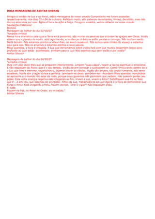 DUAS MENSAGENS DE ASHTAR SHERAN
Amigos e irmãos na Luz e no Amor, estas mensagens de nosso amado Comandante me foram passadas
respectivamente, nos dias 02 e 04 de outubro. Reflitam muito, são palavras importantes, firmes, decididas, mas não
menos amorosas por isso. Agora é hora de ação e força. Coragem amados, vamos adiante na nossa missão.
Saudações Estelares!
Dionéia
Mensagem de Ashtar do dia 02/10/07
"Amados irmãos!
Nessa hora dramática pela qual a Terra está passando, são muitas as pessoas que acorrem às igrejas sem Deus. Vocês
sabem que o planeta de vocês está agonizando, e mudanças drásticas estão prestes a começar. Não tenham medo.
Nada temam. Nós estamos prontos a salvar-lhes, se assim quiserem. Nós somos seus irmãos do espaço e estamos
aqui para isso. Nós os amamos e estamos atentos a seus passos.
Meus queridos, a hora é chegada. A Luz que derramamos sobre vocês fará com que muitos despertem desse sono
profundo ao qual estão acometidos. Venham para a Luz! Nós estamos aqui com vocês e por vocês!"
Ashtar Sheran
Mensagem de Ashtar do dia 04/10/07
"Amados irmãos!
Hoje vim aqui dizer-lhes que se preparem interiormente. Limpem "suas casas", façam a faxina espiritual e emocional.
E não esqueçam do fìsico, que é o seu templo. Vocês devem começar a sutilizarem-se. Como? Procurando dentro de si
a Luz que lhes é inerente, expandindo-a, fazendo vibrar as células. Vocês são deuses, são anjos humanos, são seres
estelares. Vocês são criação divina e perfeita. Lembrem-se disso. Lembrem-se!! Acordem filhos queridos. Hercólobos
se aproxima e o mundo não sabe de nada, porque seus governos não permitem que saibam. Não querem perder seu
poder. Esta velha energia negativa está chegando ao fim. Vivam a Luz, vivam o Amor! Solidifiquem sua Fé no Tudo
que E'...e em nós, que estamos de prontidão. Filhos da Luz, Trabalhadores da Luz! Agora é a hora de demonstrar sua
Força e Amor. Está chegando a hora, fiquem alertas. "Orai e vigiai"! Não esqueçam disto.
E' tudo.
Fiquem na Paz, no Amor de Cristo; eu os saúdo."
Ashtar Sheran
 