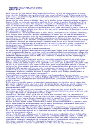 ASCENSÃO E RESGATE POR ASHTAR SHERAN
Por Eric Klein
Estou muito feliz em estar aqui com vocês para dividir informações e o amor que podemos vivenciar juntos
neste momento. Gostaria de endereçar alguma informação concernente ao Comando Asthar, nosso propósito,
quem somos, e o que fazemos aqui, falando a vocês deste modo estranho. Vocês têm sido apresentados à idéia
da Ascensão, nosso plano.
Vamos dizer que este é o plano de Sananda (Jesus) sob os auspícios do qual estamos trabalhando diretamente.
Gostaria de falar um pouco sobre o completo significado do meu papel e do papel do Comando Ashtar. Talvez
isso possa colocar em sua mente mais tranqüilidade a respeito dos extraterrestres ascensionados ao redor de
vocês. Se isso é uma nova idéia para vocês, então estou certo de que há muito com o que se alarmar.
Assim, venho tranquilizá-los. Somos humanos em aparência, como vocês. Há humanos através do Universo. A
Terra não é o único planeta habitado; e se o Senhor Deus fez o homem à sua imagem, é lógico que há imagens
Dele espalhadas por toda a Criação.
O Comando Asthar é uma aliança intergalática de naves etéricas, criaturas humanas e angélicas. Estamos aqui
numa missão e temos monitorado e assistido o envolvimento do planeta Terra e a consciência das espécies
humanas. De tempo em tempos, temos nos manifestado fisicamente, mas na maioria das vezes, trabalhamos
espiritualmente. Virá o tempo em que vocês verão nossas naves, mas é muito cedo para isso ainda.
Temos permanecido na quinta dimensão. Assim temos envolvido vocês com milhões de naves e muitos milhões
de voluntários, servidores, em estado ascendente. Vocês não podem nos ver, a não ser que baixemos nossa
freqüência para a terceira dimensão, de tempo e espaço. No entanto, estamos aqui, agindo integralmente. No
devido tempo, nossos esforços serão redobrados e temos um número de naves envolvendo o planeta,
realizando muito trabalho.
Nosso trabalho é desenvolvido em muitas e diferentes áreas.
De uma forma geral, assistimos a elevação da consciência durante o período o qual o planeta está crescendo no
sentido de sua ascensão. Estamos assistindo o envolvimento da humanidade. Estamos treinando vocês durante
o seu sono. Estamos enviando nossas mensagens telepáticas àqueles que quiserem ouvir e recebe-las. Estamos
abrindo links de comunicação a cada dia. Mais e mais vocês estão se abrindo aos aspectos da canalização e
comunicação telepática conosco.
Estou me referindo ao Comando Asthar e a todos os Mestres Ascensionados da Grande Fraternidade Branca.
Estamos trabalhando de forma uníssona, cada um de nós em diferentes áreas de especialização, mas com
esforços coordenados. Somos um grupo muito organizado. Temos tempo para divertimento e lazer, como vocês.
De fato, de um modo um pouco mais perfeito do que vocês, temos um pouco mais de liberdade e, ainda ao
mesmo tempo, somos bastante organizados e impecáveis em nossas manifestações. No mínimo, tentamos ser.
Ao lado do trabalho que desenvolvemos com estas comunicações e mensagens na melhoria do crescimento
espiritual individual, estamos trabalhando com o planeta para manter o seu equilíbrio. Temos, até
recentemente, trabalhado para deter atividades ao longo de linhas de falhas. É tempo agora de permitir a
ocorrência e estão ocorrendo, terremotos, enchentes etc..
Temos trabalhado com nossa tecnologia para auxiliar no controle da rotação da Terra, controlando a
instabilidade que resultará numa nova mudança de pólos geográficos do planeta. Temos feito muito em focalizar
a luz que está sendo gerada por Deus Criador através do Universo. Especialmente, temos trabalhado com
grades de energia.
É difícil descrever isso. Elas parecem um pouco as linhas que envolvem seu planeta, e usamos estas grade
para auxiliar no balanceamento e controle da taxa e da natureza do raio espiritual que emana em seu mundo.
Isto é, como tenho dito, para auxiliar no equilíbrio, porque em seu mundo, está existindo um estado de
precariedade de equilíbrio.
Neste ínterim, estamos fazendo tudo o que podemos e por muito tempo, para permitir a você e a toda a
humanidade que tenham o máximo de tempo para se desenvolver espiritualmente e estarem preparados para a
mudança e a Ascensão que está tomando lugar neste mundo.
Considerando a Ascensão, eu diria que a Terra, ela própria, está ascendendo. Isto é um crescimento que
resultará em algumas mudanças no planeta. De uma forma, geral, mais forte neste tempo, porque é um tempo
crítico. Temos tentado alcançar tantas criaturas quanto possível, especialmente de nossa origem ou voluntários,
como você, que esteve entre nós no passado e voltará novamente a ser um dos nossos.
Estamos auxiliando a todos aqueles na Terra que estão abertos ao crescimento espiritual da consciência deste
tempo. Todos aqueles que tem amor em seus corações e estão sentindo estas emanações de nosso auxílio e
que estão recebendo nossas mensagens em seus subconscientes.
Me dá grande prazer estar aqui com vocês. Alguns de vocês são novos para mim, no mínimo em sua forma
particular de pensamento. Temos assistido e observado todos vocês por algum tempo. Eu poderia dizer que
vocês são marcados individualmente. Vocês estão todos brilhando um pouco mais profundamente do que
muitos dos seus consortes na Terra.
Assim, é muito difícil para vocês escaparem de nossas atenções, porque vocês estão brilhando tanto que fica
mais fácil para nós conectarmos com vocês e encontrá-los, sem importar onde vocês tentam se esconder, para
dividir com vocês o amor que temos e os presentes que temos guardado para vocês. É tempo de grande
celebração de nossa parte e esperamos que também de sua parte. É importante que assimilem estas
informações e especialmente assimilem esta nova energia que manifestamos.
Assim como perceberão, suas vidas vai se transformando mais e mais em uma celebração; e há prazer e
s
 