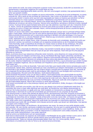 amor dentro de vocês. As coisas começaram a parecer muito mais positivas. Vocês têm se envolvido com
pensamentos e emanações negativos em muitas fases da vida.
Nós os estamos desprogramando deste caminho, não com uma lavagem cerebral, mas apresentando todo o
amor que possam receber.
Mesmo vocês que tiveram seus corações um pouco endurecidos, no esforço de se auto-protegerem, eu posso
entende-los. Isto é parte do seu processo de crescimento, mas o amor os derreterá como o gelo. Para isto,
viemos para dividir o mesmo amor que tem sido expressado por todos os mestres que estiveram na Terra.
Sananda (Jesus) é o nosso supremo comandante. Trabalhamos conjuntamente com os arcanjos,
especificamente com o Arcanjo Miguel. Somos uma ampla aliança de seres. Viemos de pontos próximos e
distantes do Universo e de outros universos. Viemos como voluntários, servidores e diremos a vocês o porquê
viemos. É porque temos experimentado tanto amor que não sabemos o que fazer com ele. E devemos dividi-
lo. Assim, viemos de quadrantes distantes do Universo para áreas que ainda se atêm em reestruturar-se e
organizar-se como o Criador tem ordenado. Assim, viemos temporariamente de forma a auxiliá-los Agora,
auxiliaremos em sua ascensão.
Falarei um pouco mais sobre o seu trabalho de Ascensão individual, porque isto é o principal enfoque desta
lição e nosso papel. Vamos dizer que há uma ciência espiritual para a Ascensão. Está envolvida com amor.
Está envolvida primeiramente com o crescimento espiritual e também com alta tecnologia. E é aí que as
nossas naves etéricas ou veículos Mekabah entram. Estamos aqui envolvendo o planeta e tocando tudo de
vocês, esperando a sua evacuação e Ascensão.
Isto é, elevá-los até as nossas naves, onde o processo de Ascensão será completado. Aqueles de vocês que
estiverem cientes e se sentirem à vontade com os aspectos extraterrestres ou da Irmandade do Espaço,
nesta Ascensão, terão a experiência de entrada em nossas naves no tempo de seu embarque. Há outras
pessoas que não têm este entendimento e estão a procurar a si próprios e que talvez sintam temor e
desorientação.
Eles estarão sentido a Ascensão de diferentes modos, mas também levitarão até as nossas naves. Eles pensarão
que estarão sendo acompanhados mais por anjos do que por seres espaciais. Você verá que há uma pequena
diferença ou nenhuma.
Assim, a primeira leva é que estaremos enfocando neste momento, como dissemos em nossa primeira lição.
Como Sananda disse em relação à primeira leva, ela se manifestará tão logo hajam suficientes voluntários. De
nossa parte, estamos prontos para o nosso objetivo. Estamos continuamente alinhando a grade de energia e
enfocando-a em auxílio do crescimento em presença de Deus sobre este planeta e dentro do mesmo, em cada
um de vocês. Estamos trabalhando na limpeza do corpo emocional da Terra, a aura emocional que contém muitas
emoções e projeções negativas. Isto se manifesta com freqüência como a poluição do ar. Estamos trabalhando
para limpar isto.
Todo este trabalho faz a trilha de Ascensão. Tudo será muito fácil, pois haverá então menos camadas para você ir
atravessando. Apesar disto, estamos esperando por mais voluntários que estejam interessados na primeira onda
de Ascensão e que estejam desejando usar seu próprio tempo e energia para se preparar para isto. Sananda já
tem preparado formas gerais para você se auto-preparar. Não importa se a sua levitação será a primeira ou
outras subseqüentes. Ela será como Ele delineou. Você estará embarcando.
Estará levitando fisicamente como um ser físico e etérico. Você estará tendo uma oportunidade de escolha
concernente à sua próxima manifestação. Você poderá continuar trabalhando no planeta Terra como Mestre
Ascensionado ou poderá retornar a um reino mais espiritual de onde você veio. Alguns de vocês têm origens que
são extremamente diferentes das suas correntes manifestações. Alguns de vocês são seres angélicos e outros
são da Fraternidade Espacial. Alguns são humanos ou seres ascensionados.
Você estará reconectado com a sua presença original, que você realmente é. Então, divulgue a informação que
você recebe.
Nesta época, você fará uma escolha, pois não sei se o seu desejo é de continuar trabalhando nesta área. Eu
reconheço isto como o maior salto espiritual que você dará: se transformar num Mestre Ascensionado ou
retornar. Há muitas escolhas e a opção será sua. Você receberá um treinamento se desejar ser um Mestre
Ascensionado e retornará em auxílio da humanidade que permanecerá em seu processo de Ascensão.
Tudo deverá levitar ou deixar este planeta de alguma forma, permanecendo anos fora, enquanto se processa a
limpeza da Terra. Haverá muito treinamento oferecido a vocês. Vocês estarão aptos a experimentar uma grande
quantidade de maravilhas até se readaptar. Vocês embarcarão numa das naves-mãe. Lá haverá uma grande
celebração. Estamos com uma crescente impaciência em nos reunirmos com vocês, como estamos unidos entre
nós. Vocês verão como é agradável. Alguns de vocês terão nos superado no crescimento espiritual. Assim, eu
recomendaria que vocês não nos olhassem como deuses acima de vocês, que devam ser idolatrados, mas apenas
nos vejam como irmãos e irmãs.
Vocês terão a oportunidade, se escolherem, de permanecer nas naves. As naves em que serão alojados serão
bem grandes. Há, sem dúvida, aeronaves e plataformas espaciais. Há uma que é o quartel general do Comando
Ashtar. Temos uma plataforma de comunicação etericamente localizada sobre a nave-residência. Vocês, nas
naves-mãe, estarão aptos a aumentar o nível de relaxamento e a observarem como estão crescendo. Será o
tempo para vocês requantificarem o seu poder espiritual.
Você se unirá e se transformará num ser ascensionado.
Você terá se desenvolvido nos aspectos da criatividade e manifestação do seu poder mental e como usá-lo. Você
não terá mais necessidade de nenhum grande esforço para sua sobrevivência. Terá o que desejar
instantaneamente. Todas as criaturas ascensionadas podem fazer isto. Em minha opinião, isto é uma das
lamentáveis circunstâncias da vida na Terra ou da vida da terceira dimensão.
 