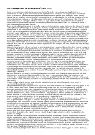 ASHTAR SHERAN EXPLICA A MUDANÇA NOS PÓLOS DA TERRA
Este é um período dos mais importantes para o planeta Terra, é o momento da reavaliação interior e
reconstrução da vida. Quando anunciamos que a espécie humana adentraria nas freqüências do cinturão de
fótons, que alteraria sobremaneira os campos eletromagnéticos do planeta, essa revelação, para a grande
maioria era, em princípio, incompreensível. A interferência do cinturão já se faz tão forte que altera os ciclos de
tempo, acarretando mudança na vibração das partículas atômicas que constroem a base da vida. Inicia-se,
assim, o descartar do velho para adentrar o novo, ou seja, indiretamente, a sua espécie vem buscando a
sobrevivência humana usando despreocupadamente os elementos necessários para sua sustentação desde o
início de seu caminhar por este planeta.
Com a penetração total no núcleo do cinturão, essa interferência acelera o calor no âmago dos elétrons, forçando
a alteração acentuada do fogo, do ar, da água e da terra, energias indispensáveis para que a vida continue sobre
este sistema, já que o organismo humano é basicamente feito de estruturas de carbono, hidrogênio e oxigênio.
Embora não se perceba que os níveis de hidrogênio já estejam aumentando dentro dos núcleos atômicos que
sustentam a vida orgânica, por muito tempo ainda o corpo humano necessitará de quantidade razoável da pureza
desses elementos. Exatamente por isso, quanto mais o planeta penetra dentro da influência dos fótons, haverá,
até por volta de 2012, tempo terrestre, a expansão da consciência humana após o alinhamento do eixo polar.
A consciência se expande pela força do atrito entre partículas; portanto, o conflito da matéria humana dentro do
campo da emoção promove a combustão necessária para impulsionar a consciência a dar o salto esperado para
aquele ciclo determinado. Assim, movida pela escassez de água potável e energia elétrica, a sua espécie se vê
obrigada, mais uma vez, a aprender pelo conflito. Aprendizado que vem pela dor, livre escolha dos seres que aqui
estão encarnados.
A espécie humana ainda crê que a criança só aprende quando cai e levanta; são os ciclos de ir e vir da energia de
abundância. A falta produzirá racionamento, mas ajudará indiretamente a nivelar as classes sociais; afinal, todos,
sem exceção, serão obrigados a economizar e valorizar técnicas alternativas. Diante dessas evidências, muita
coisa que antes era importante será deixada de lado para abrir espaço a novas teorias, pois a ciência se verá
obrigada a pesquisar e incentivar mais de perto idéias que ajudam a manter o equilíbrio do meio ambiente. O
planeta como ser vivo conquista, finalmente, o direito à vida e à necessidade de uma sobrevivência mais
consciente, dando oportunidade a grandes descobertas, principalmente nas questões que envolvem projetos
auto-sustentáveis ligados à energia retirada do elemento ar, o que chamamos de energia livre.
Ao mesmo tempo, os chamados grupos ambientalistas cada vez mais terão a oportunidade de oferecer seus
projetos alternativos para suprir a defasagem de áreas que ainda estão sem sustentação. E a humanidade
adentrará uma nova consciência em que o abuso de poder e os desequilíbrios darão espaço para a manifestação
da solidariedade e comprometimento responsável pela vida humana. Vencidos os primeiros desafios, movidos
pelas discussões quase intermináveis, haverá um transbordar cada vez maior da autonomia consciente da
individualidade humana que na tentativa de superar dificuldades urgentes; romperão fronteiras para dar vazão a
uma só raça, a do amor.
Não mais separação em pedaços de terra que delimitam territórios, mas uma nação de um só corpo que atua
principalmente pela sincronicidade do equilíbrio entre ação e responsabilidade. Assim é o crescimento e a
ascensão dos seres que se desprendem cada vez mais dos apegos limitantes da matéria. Ao mesmo tempo, sua
chama interior brilha, fulgurante, marcando seu espaço/tempo, sobressaindo em meio à noite escura dos mundos
mais densos.
E nesse estágio, estarão prontos para enfrentar o deslocamento dos pólos, alcançando novos rumos e
experienciando outros aprendizados.
A trajetória terrena sugere um aprendizado inigualável para todos os seres que escolhem viver subjugados às leis
de causa e efeito neste plano. É nessa lei que aprendem o real valor das vibrações de energia, como se
processam e reagem em suas mais variadas formas inferiores e superiores de manifestação. Tudo é energia e,
como tal, é necessário envolver-se totalmente, iniciando o aprendizado a partir da base assim chamada mundos
inferiores de consciência, onde é possível reconhecer a força de coesão máxima trazida pela lei de unidade da
matéria. Unidade da matéria e suas leis que tornam possível a materialização das partículas de vibração mais
densa, somente realizável nas zonas de refrigeração como é o caso da Terra.
Assim o corpo físico se faz presente, vivo e alerta neste plano físico, da mesma forma que ocorre ao colocar-se
água na geladeira para fazer gelo. O corpo-luz da origem primeira, ao se defratar em inúmeros fótons,
pacificamente, viaja a distâncias infinitas somente para ter a oportunidade de, a cada passagem por mundos de
vibrações diferentes, aumentar seu poder de expansão. Por isto afirmamos: a luz é sempre presente, por mais
que penetre em freqüências de vibração mais baixa, está oculta no âmago inerte de cada partícula. Ela se
permite a variação vibratória na medida que passa por locais com maior ou menor calor. Esta é a chave da
evolução: experienciar, assimilar e governar a si mesmo.
Quando a partícula sai em viagem, já possui um programa pré-estabelecido que dá, ao mesmo tempo,
oportunidade de crescimento, e assim cumpre a tarefa de germinação estelar em vários mundos diferentes
durante seu estágio.
Portanto, ela penetra nas leis universais e caminha consciente, pelo bailado cósmico, dançando no esplendor
celeste, passando por vários estágios de retração e expansão vibratória. Depois de assimilados os primeiros
estágios vibracionais de luz irradiante, penetra em zonas onde possa construir um corpo mais denso, tomando a
forma necessária ao próximo estágio de assimilação da experiência. É como conduzir sementes à sementeira com
condições viáveis à germinação de plantas que um dia embelezarão um jardim. A Terra é uma sementeira que
oferece as condições adequadas para encapsular partículas de luz e, na força da lei de coesão, densificar o corpo
físico que será utilizado durante determinado período.
É nesse instante que as partículas de luz são atraídas pela força das leis da matéria, pois os campos de ilusão,
 