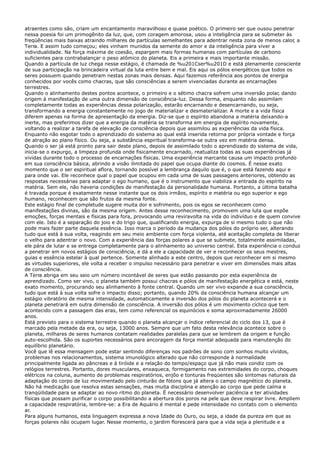 atraentes como são, criam um encantamento maravilhoso e quase poético. O primeiro ser que ousou penetrar
nessa poesia foi um primogênito da luz, que, com coragem amorosa, usou a inteligência para se submeter às
freqüências mais baixas atraindo milhares de partículas semelhantes para adentrar nesta zona de menos calor, a
Terra. E assim tudo começou; eles vinham munidos da semente do amor e da inteligência para viver a
individualidade. Na força máxima de coesão, espargem mais formas humanas com partículas de carbono
suficientes para contrabalançar o peso atômico do planeta. Eis a primeira e mais importante missão.
Quando a partícula de luz chega nesse estágio, é chamada de %u201Cser%u201D e está plenamente consciente
de sua participação na brincadeira virtual da luta entre bem e mal. Eis aqui os pólos energéticos que todos os
seres possuem quando penetram nestas zonas mais densas. Aqui fazemos referência aos pontos de energia
conhecidos por vocês como chacras, que são consciências a serem vivenciadas durante as encarnações
terrestres.
Quando o alinhamento destes pontos acontece, o primeiro e o sétimo chacra sofrem uma inversão polar, dando
origem à manifestação de uma outra dimensão de consciência-luz. Dessa forma, enquanto não assimilam
completamente todas as experiências dessa polarização, estarão encarnando e desencarnando, ou seja,
transformando a energia constantemente no jogo de materializar e desmaterializar. A morte e a vida física
diferem apenas na forma de apresentação da energia. Diz-se que o espírito abandona a matéria deixando-a
inerte, mas preferimos dizer que a energia da matéria se transforma em energia de espírito novamente,
voltando a realizar a tarefa de elevação de consciência depois que assimilou as experiências da vida física.
Enquanto não esgotar todo o aprendizado do sistema ao qual está inserida retorna por própria vontade e força
de atração ao plano físico. Ou seja, a substância espiritual transforma-se outra vez em matéria densa.
Quando o ser já está pronto para sair deste plano, depois de assimilado todo o aprendizado do sistema de vida,
inicia-se o expurgo, a limpeza profunda onde fisicamente encarnado, reatualiza todas as suas experiências já
vividas durante todo o processo de encarnações físicas. Uma experiência marcante causa um impacto profundo
em sua consciência básica, abrindo a visão ilimitada do papel que ocupa diante do cosmos. É nesse exato
momento que o ser espiritual aflora, tornando possível a lembrança daquilo que é, o que está fazendo aqui e
para onde vai. Ele reconhece qual o papel que ocupou em cada uma de suas passagens anteriores, obtendo as
respostas necessárias para adaptar o ego humano, que é o instrumento que viabiliza a entrada do espírito na
matéria. Sem ele, não haveria condições de manifestação da personalidade humana. Portanto, a última batalha
é travada porque é exatamente nesse instante que os dois irmãos, espírito e matéria ou ego superior e ego
humano, reconhecem que são frutos da mesma fonte.
Este estágio final de completude sugere muita dor e sofrimento, pois os egos se reconhecem como
manifestações divinas, são da mesma origem. Antes desse reconhecimento, promovem uma luta que expõe
emoções, forças mentais e físicas para fora, provocando uma reviravolta na vida do indivíduo e de quem convive
com ele. Isto é a separação do joio e do trigo que, qualificando energia, expurga de si mesmo tudo o que não
pode mais fazer parte daquela essência. Isso marca o período da mudança dos pólos do próprio ser, alterando
tudo que está à sua volta, reagindo em seu meio ambiente com força violenta, até aceitação completa de liberar
o velho para adentrar o novo. Com a experiência das forças polares a que se submete, totalmente assimiladas,
ele pára de lutar e se entrega completamente para o alinhamento ao universo central. Esta experiência o conduz
a penetrar em novos estágios de consciência, e dá a ele a capacidade de ver e reconhecer os seus mestres,
guias e essência estelar à qual pertence. Somente alinhado a este centro, depois que reconhecer em si mesmo
as virtudes superiores, ele volta a receber o impulso necessário para penetrar e viver em dimensões mais altas
de consciência.
A Terra abriga em seu seio um número incontável de seres que estão passando por esta experiência de
aprendizado. Como ser vivo, o planeta também possui chacras e pólos de manifestação energética e está, neste
exato momento, procurando seu alinhamento à fonte central. Quando um ser vivo expande a sua consciência,
tudo que está à sua volta sofre o impacto disso; portanto, quando 20% da consciência humana alcançar um
estágio vibratório de mesma intensidade, automaticamente a inversão dos pólos do planeta acontecerá e o
planeta penetrará em outra dimensão de consciência. A inversão dos pólos é um movimento cíclico que tem
acontecido com a passagem das eras, tem como referencial os equinócios e soma aproximadamente 26000
anos.
Está previsto para o sistema terrestre quando o planeta alcançar o índice referencial do ciclo dos 13, que é
marcado pela metade da era, ou seja, 13000 anos. Sempre que um fato desta relevância acontece sobre o
planeta, milhares de seres humanos contatam realidades paralelas para que se lembrem da origem e função
auto-escolhida. São os suportes necessários para ancoragem da força mental adequada para manutenção do
equilíbrio planetário.
Você que lê essa mensagem pode estar sentindo diferenças nos padrões de sono com sonhos muito vívidos,
problemas nos relacionamentos, sistema imunológico alterado que não corresponde à normalidade
principalmente ligada ao pâncreas e à tiróide e a relação do tempo/espaço que já não mais condiz com os
relógios terrestres. Portanto, dores musculares, enxaqueca, formigamento nas extremidades do corpo, choques
elétricos na coluna, aumento de problemas respiratórios, enjôo e tonturas freqüentes são sintomas naturais da
adaptação do corpo de luz movimentado pelo cinturão de fótons que já altera o campo magnético do planeta.
Não há medicação que resolva estas sensações, mas muita disciplina e atenção ao corpo que pede calma e
tranqüilidade para se adaptar ao novo ritmo do planeta. É necessário desenvolver paciência e ter atividades
físicas que possam purificar o corpo possibilitando a abertura dos poros na pele que deve respirar livre. Ampliem
a capacidade respiratória, lembre-se: a Era de Aquário é mental e pede intensidade no contato com o elemento
ar.
Para alguns humanos, esta linguagem expressa a nova Idade do Ouro, ou seja, a idade da pureza em que as
forças polares não ocupam lugar. Nesse momento, o jardim florescerá para que a vida seja a plenitude e a
 