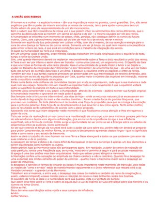 A UNIÃO DOS REINOS
O homem e a mulher - a espécie humana - têm sua importância maior no planeta, como guardiões. Sim, são seres
angélicos que têm o poder de intervir em todos os reinos da natureza, tanto para ajudar como para destruir.
Vocês sabem do peso da responsabilidade de um ato inconsciente.
Bem o sabem que têm consciência de nossa voz e que podem intuir os sentimentos dos reinos diferentes, que o
caminho da destruição traz ao homem um carma de agonia e de dor - o mesmo causado por ele aos reinos.
A humanidade se encontra num momento de torpor, onde, perdida, não consegue definir os rumos do futuro
incerto. Claro, pois o procedimento adotado até os dias de hoje foi o de retirar, retirar e retirar.
Somente um espírito de Luz pode pensar em cultivar a Mãe, doar de si mesmo, de sua atenção e energia para a
cura de uma doença da Terra ou de outros reinos. Somente um ser já limpo, no qual nem mesmo a inconsciência
pode emitir ordens de caos, é que está em condições para o trabalho da integração dos reinos.
O papel da humanidade da Terra é a integração.
Em um universo vasto e deserto, onde mentes isoladas trabalham em locais longínquos para o equilíbrio do todo,
surgiu a idéia da Grande União.
Sim, uma grande Harmonia deverá se implantar inexoravelmente sobre a Terra e disto resultará a união dos reinos.
A Terra é um ser por inteiro e assim deve ser tratada - como uma coisa só, um organismo vivo. O Espírito de Gaia
é que une todas as formas de vida neste planeta. Gaia é uma entidade de grande Poder e Amor e se dispõe a
ajudar no trabalho da integração das “diferenças” e dos “diferentes”, de uma forma tal que - de uma vez por todas
tudo isto servirá de exemplo para todo o universo: é possível o equilíbrio entre as espécies e entre os reinos.
Também por isso é que tantas espécies precisam ser preservadas em sua manifestação de terceira dimensão, pois
de acordo com as leis do equilíbrio propostas por Gaia, quanto maior o número das espécies em interação, maiores
serão o equilíbrio e estabilidade alcançados.
Estais numa festa onde milhares de convidados tentam por si sós se organizarem, cada qual a sua maneira e cada
qual com seu espaço. Somente com um maestro a organizar todo o ciclo novamente é que o equilíbrio voltará
sobre a superfície do planeta em toda a sua profundidade.
Somente após compreender o seu papel, a Humanidade através do exemplo - poderá exercer sua função original.
A humanidade inocente e ignorante em nada poderá ajudar.
Dos tempos onde a fartura era interminável, aos dias de hoje - onde os recursos naturais já se escassearam em
muito devido à degradação do meio e das mentes doentias -, foram criados focos de grandes bloqueios, que
precisam ser cuidados. De toda plataforma é necessária uma força de propulsão para que se consiga a locomoção
para o próximo patamar. Esta força de re-direcionamento é que deve ter o seu início agora. Tanto antes melhor,
pois os resultados serão satisfatórios de acordo com o plano proposto.
Apostando nos seres que iriam despertar neste momento é que focalizamos nossa atenção e lhes entregamos o
poder da cura.
Todo ser antes da realização é um ser comum e a manifestação de um corpo, com seus instintos guiados pelo fator
de sobrevivência e depois com alguma sofisticação, gira em torno da importância do ego e sua influência
superficial, sob a forma de controle. Então surge a oportunidade de ver como se sai a Energia sobre os estados de
desarmonia entre as espécies. Como controlará?
Ao ser que controla as forças da natureza será dado o poder da cura sobre ela, porém este ser deverá se preparar
para poder compreender, da melhor forma, os arroubos e destemperos aparentes destas forças - qual o significado
delas e como seria o seu estado de harmonia.
Assim se dará o trabalho do novo homem na nova Terra e Deus abençoará a todos os que cuidarem com amor de
suas criaturas e de si próprios.
A passagem do tempo é dúbia e às vezes difícil de transpassar. A barreira do tempo é apenas um dos elementos a
serem equilibrados como também os outros.
Deste grande Jogo da Harmonia todos são participantes agora. Em realidade, a partir do centro de radiação de
cada partícula, existe uma freqüência que, se ouvida, mostrará o caminho a seguir e dará as pistas necessárias.
O apego é uma das prisões mais bem arquitetadas. Nada que estiver preso atingirá a Harmonia.
A libertação confere uma sensação de amplitude ao chakra cardíaco e não o contrário. Quando há o desapego há
uma expansão dos limites estreitos do poder de controle - quanto maior a harmonia maior será o desapego ao
poder de influência.
O desapego a opiniões e formas de encarar as coisas é muito importante neste momento de transição, pois todas
as noções de “certo e errado” estão se transformando rapidamente e o único referencial que restará será o da
Verdade Universal - a grande Lei da Harmonia.
Trabalhem em si mesmos, e entre vós, o desapego das coisas da matéria e também do reino da imaginação e,
assim, estareis limpando vossas mentes para a recepção de novos e mais brilhantes sinais dos Cosmos.
O equilíbrio da Terra se dará e a humanidade será sua guardiã. Esta é a Vontade do Senhor.
Que assim seja feito sobre a Terra e sobre as águas.Que a Luz do Espírito de Gaia prevaleça sobre aos homens e os
ilumine no Amor Divino.
Glória ao Pai.
Deus derrame suas bênçãos sobre vocês e seus campos de influência.
Amém.
Ashtar Sheran.
 