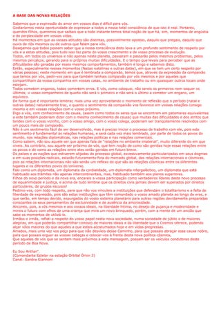 A BASE DAS NOVAS RELAÇÕES
Sabemos que a expressão do amor em vossos dias é difícil para vós.
Gostaríamos nesta oportunidade de expressar a todos a nossa total consciência de que isto é real. Portanto,
queridos filhos, queremos que saibais que a todo instante temos total noção de que há, sim, momentos de angústia
e de perplexidade em vossas vidas.
Há momentos em que as vossas atitudes são distintas, possivelmente opostas, daquilo que pregais, daquilo que
ouvis de nós mesmos ou de outros que falam para vós.
Desejamos que todos possam saber que a nossa consciência disto leva a um profundo sentimento de respeito por
vós e a estas atitudes, pois tudo isso faz parte do vosso crescimento e de vosso processo de evolução.
Todos, em todos os universos e não apenas neste planeta, passaram e passarão pelos mesmos problemas, pelos
mesmos percalços, gerando para si próprios muitas dificuldades. E o tempo que levais para perceber que as
dificuldades são geradas por esses mesmos comportamentos, também é longo e sabemos disto.
Então, especialmente nesses momentos (festas natalinas e outras datas), em que se tem um certo respeito por
várias pessoas; neste momento em que é lembrada a compaixão, temos que, através da expressão da compaixão
que temos por vós, pedir-vos para que também tenhais compaixão por vós mesmos e por aqueles que
compartilham da vossa companhia em vossas casas, no ambiente de trabalho ou em quaisquer outros locais onde
estejam.
Todos cometem enganos, todos comentem erros. E vós, como coloquei, não sereis os primeiros nem sequer os
últimos; o vosso companheiro de quarto não será o primeiro e não será o último a cometer um engano, um
equívoco.
De forma que é importante lembrar, mais uma vez aproveitando o momento de reflexão que o período (natal e
outras datas) naturalmente traz, o quanto o sentimento da compaixão vos favorece em vossas relações consigo
mesmo e em vossas relações com o vosso próximo.
Digo a vós, com conhecimento de causa, (assim como todos os seres que se encontram em patamares equivalentes
a este também poderiam dizer com o mesmo conhecimento de causa) que muitas das dificuldades e dos atritos que
tendes com o vosso vizinho, com o vosso amigo, com o vosso colega, poderiam ser tranqüilamente resolvidos com
um pouco mais de compaixão.
Não é um sentimento fácil de ser desenvolvido, mas é preciso iniciar o processo de trabalho com ele, pois este
sentimento é fundamental às relações humanas, e será cada vez mais lembrado, por parte de todos os povos do
mundo, nas relações diplomáticas, nas relações políticas e nas relações comerciais.
Como sabem, não sou aquele ser que apenas fala de “relações no ambiente imaterial”, muito diferente do em que
viveis. Ao contrário, sou aquele ser próximo de vós, que tem noção de como são geridas hoje essas relações entre
os povos e de como as relações entre eles serão geridas em futuro breve.
Os países e as nações que estiverem alijadas do processo global, excessivamente particularizadas em seus dogmas
e em suas posições radicais, estarão futuramente fora do mercado global, das relações internacionais e cósmicas,
pois as relações internacionais não são senão um reflexo do que são as relações cósmicas entre os diferentes
lugares e os diferentes povos do Universo.
Falo como um diplomata, um diplomata da cordialidade, um diplomata intergaláctico, um diplomata que está
habituado aos trâmites não apenas intercontinentais, mas, habituado também aos planos superiores.
Filhos do novo período e da nova era, encareis a vossa participação como verdadeiros líderes deste novo processo
de equanimidade e justiça, e acima de tudo lembrai que os direitos civis jamais devem ser superados por direitos
particulares, de grupos escusos!
Pedimo-vos, com todo respeito, para que não vos vinculeis a instituições que defendam o totalitarismo e a falta de
liberdade de expressão, pois são estas instituições que têm comandado o vosso amado planeta ao longo de eras, e
que serão, em tempo devido, expurgados do vosso sistema planetário para outras regiões devidamente preparadas
consoantes os seus pensamentos de exclusividade e de ausência da amorosidade.
Ancoreis, pois, a vós mesmos e aos vossos ideais, na liberdade íntima, no desejo de pujança e modernidade e
mireis o futuro com olhos de uma criança que mira um novo brinquedo, porém, com a mente de um ancião que
sabe os momentos de utilizá-lo.
Irmãos e irmãs, refleti a respeito do vosso papel nesta nova sociedade, numa sociedade de júbilo e de maiores
alegrias, em que poderão compartilhar conosco de maiores ideais e da liberdade que o Cosmos oferece, podendo
alçar vôos maiores do que aqueles a que estais acostumados hoje e em vidas pregressas.
Amados, mais uma vez vos peço para que não desvieis desse Caminho, para que possais abraçar essa causa nobre,
para que possais erguer as vossas cabeças e colocar-vos à frente desta nova política cósmica,
Que aqueles de vós que se sentem mais próximos a esta mensagem, possam ser os veículos condutores deste
período de Boa Nova.
Eu Sou Anthar".
(Comandante Estelar na estação Orbital Órion 3)
Canal: Sandra Giannoni
 