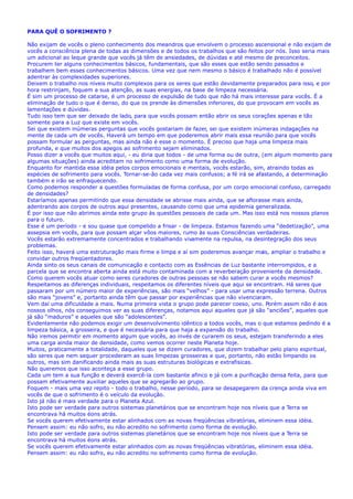 PARA QUÊ O SOFRIMENTO ?
Não exijam de vocês o pleno conhecimento dos meandros que envolvem o processo ascensional e não exijam de
vocês a consciência plena de todas as dimensões e de todos os trabalhos que são feitos por nós. Isso seria mais
um adicional ao leque grande que vocês já têm de ansiedades, de dúvidas e até mesmo de preconceitos.
Procurem ter alguns conhecimentos básicos, fundamentais, que são esses que estão sendo passados e
trabalhem bem esses conhecimentos básicos. Uma vez que nem mesmo o básico é trabalhado não é possível
adentrar às complexidades superiores.
Deixem o trabalho nos níveis muito complexos para os seres que estão devidamente preparados para isso, e por
hora restrinjam, foquem a sua atenção, as suas energias, na base de limpeza necessária.
É sim um processo de catarse, é um processo de expulsão de tudo que não há mais interesse para vocês. É a
eliminação de tudo o que é denso, do que os prende às dimensões inferiores, do que provocam em vocês as
lamentações e dúvidas.
Tudo isso tem que ser deixado de lado, para que vocês possam então abrir os seus corações apenas e tão
somente para a Luz que existe em vocês.
Sei que existem inúmeras perguntas que vocês gostariam de fazer, sei que existem inúmeras indagações na
mente de cada um de vocês. Haverá um tempo em que poderemos abrir mais essa reunião para que vocês
possam formular as perguntas, mas ainda não é esse o momento. É preciso que haja uma limpeza mais
profunda, e que muitos dos apegos ao sofrimento sejam eliminados.
Posso dizer a vocês que muitos aqui, - eu diria que todos - de uma forma ou de outra, (em algum momento para
algumas situações) ainda acreditam no sofrimento como uma forma de evolução.
Enquanto for mantida essa idéia pelos corpos emocionais e mentais, vocês estarão, sim, atraindo todas as
espécies de sofrimento para vocês. Tornar-se-ão cada vez mais confusos; a fé irá se afastando, a determinação
também e irão se enfraquecendo.
Como podemos responder a questões formuladas de forma confusa, por um corpo emocional confuso, carregado
de densidades?
Estaríamos apenas permitindo que essa densidade se abrisse mais ainda, que se aflorasse mais ainda,
adentrando aos corpos de outros aqui presentes, causando como que uma epidemia generalizada.
É por isso que não abrimos ainda este grupo às questões pessoais de cada um. Mas isso está nos nossos planos
para o futuro.
Esse é um período - e sou quase que compelido a frisar - de limpeza. Estamos fazendo uma “dedetização”, uma
assepsia em vocês, para que possam alçar vôos maiores, rumo às suas Consciências verdadeiras.
Vocês estarão extremamente concentrados e trabalhando vivamente na repulsa, na desintegração dos seus
problemas.
Feito isso, haverá uma estruturação mais firme e limpa e aí sim poderemos avançar mais, ampliar o trabalho e
convidar outros freqüentadores.
Ainda sinto os seus canais de comunicação e contacto com as Essências de Luz bastante interrompidos, e a
parcela que se encontra aberta ainda está muito contaminada com a reverberação proveniente da densidade.
Como querem vocês atuar como seres curadores de outras pessoas se não sabem curar a vocês mesmos?
Respeitamos as diferenças individuais, respeitamos os diferentes níveis que aqui se encontram. Há seres que
passaram por um número maior de experiências, são mais “velhos” - para usar uma expressão terrena. Outros
são mais “jovens” e, portanto ainda têm que passar por experiências que não vivenciaram.
Vem daí uma dificuldade a mais. Numa primeira vista o grupo pode parecer coeso, uno. Porém assim não é aos
nossos olhos, nós conseguimos ver as suas diferenças, notamos aqui aqueles que já são “anciões”, aqueles que
já são “maduros” e aqueles que são “adolescentes”.
Evidentemente não podemos exigir um desenvolvimento idêntico a todos vocês, mas o que estamos pedindo é a
limpeza básica, a grosseira, e que é necessária para que haja a expansão do trabalho.
Não iremos permitir em momento algum que vocês, ao invés de curarem os seus, estejam transferindo a eles
uma carga ainda maior de densidade, como vemos ocorrer neste Planeta hoje.
Muitos, praticamente a totalidade, daqueles que se dizem curadores, que dizem trabalhar pelo plano espiritual,
são seres que nem sequer procederam as suas limpezas grosseiras e que, portanto, não estão limpando os
outros, mas sim danificando ainda mais as suas estruturas biológicas e extrafisicas.
Não queremos que isso aconteça a esse grupo.
Cada um tem a sua função e deverá exercê-la com bastante afinco e já com a purificação densa feita, para que
possam efetivamente auxiliar aqueles que se agregarão ao grupo.
Foquem - mais uma vez repito - todo o trabalho, nesse período, para se desapegarem da crença ainda viva em
vocês de que o sofrimento é o veículo da evolução.
Isto já não é mais verdade para o Planeta Azul.
Isto pode ser verdade para outros sistemas planetários que se encontram hoje nos níveis que a Terra se
encontrava há muitos éons atrás.
Se vocês querem efetivamente estar alinhados com as novas freqüências vibratórias, eliminem essa idéia.
Pensem assim: eu não sofro, eu não acredito no sofrimento como forma de evolução.
Isto pode ser verdade para outros sistemas planetários que se encontram hoje nos níveis que a Terra se
encontrava há muitos éons atrás.
Se vocês querem efetivamente estar alinhados com as novas freqüências vibratórias, eliminem essa idéia.
Pensem assim: eu não sofro, eu não acredito no sofrimento como forma de evolução.
 