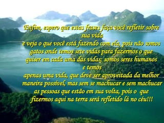 Enfim, espero que estas frases faça você refletir sobre  sua vida e veja o que você está fazendo com ela, pois não somos  gatos onde temos sete vidas para fazermos o que  quiser em cada uma das vidas; somos seres humanos  e temos apenas uma vida, que deve ser aproveitada da melhor  maneira possível, mas sem se machucar e sem machucar as pessoas que estão em sua volta, pois o  que  fizermos aqui na terra será refletido lá no céu!!! 