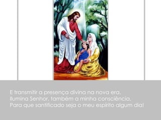E transmitir a presença divina na nova era. Ilumina Senhor, também a minha consciência. Para que santificado seja o meu espírito algum dia! 