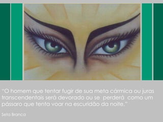 “ O homem que tentar fugir de sua meta cármica ou juras transcendentais será devorado ou se  perderá  como um pássaro que tenta voar na escuridão da noite.” Seta Branca 