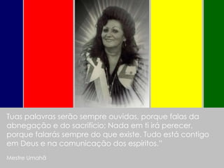Tuas palavras serão sempre ouvidas, porque falas da abnegação e do sacrifício; Nada em ti irá perecer, porque falarás sempre do que existe. Tudo está contigo em Deus e na comunicação dos espíritos.” Mestre Umahã   