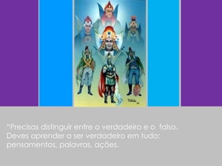 “ Precisas distinguir entre o verdadeiro e o  falso. Deves aprender a ser verdadeiro em tudo:  pensamentos, palavras, ações. 