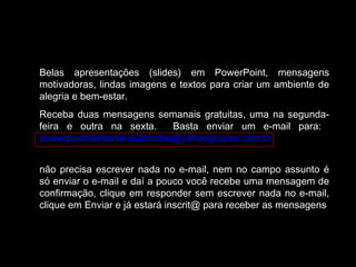 Belas apresentações (slides) em PowerPoint, mensagens
motivadoras, lindas imagens e textos para criar um ambiente de
alegria e bem-estar.
Receba duas mensagens semanais gratuitas, uma na segunda-
feira e outra na sexta. Basta enviar um e-mail para:
powerpointsemanal-subscribe@yahoogrupos.com.br
não precisa escrever nada no e-mail, nem no campo assunto é
só enviar o e-mail e daí a pouco você recebe uma mensagem de
confirmação, clique em responder sem escrever nada no e-mail,
clique em Enviar e já estará inscrit@ para receber as mensagens.
 