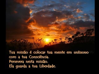 Tua missão é colocar tua mente em uníssono
com a tua Consciência.
Persevera nesta missão.
Ela guarda a tua Liberdade.
 