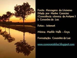 Fonte: Mensagens do Universo
Ditada por Mestre Conscius
(Consciência cósmica de Antares )
à Conexões de Luz

Fotos : Internet

Música: Marble Halls - Enya

Formatação: Conexões de Luz

www.conexoesdeluz.blogspot.com
 